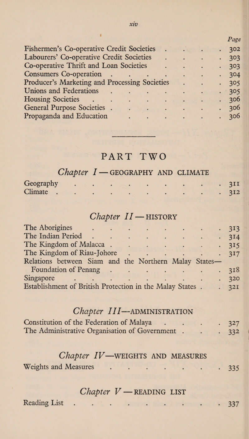 I Page Fishermen’s Co-operative Credit Societies .... 302 Labourers’ Co-operative Credit Societies .... 303 Co-operative Thrift and Loan Societies .... 303 Consumers Co-operation ....... 304 Producer’s Marketing and Processing Societies . . . 305 Unions and Federations ....... 305 Housing Societies ........ 306 General Purpose Societies ....... 306 Propaganda and Education ...... 306 PART TWO Chapter I — geography and climate Geography . . . . . . . . *311 Climate .......... 312 Chapter II — history The Aborigines ........ 313 The Indian Period ........ 314 The Kingdom of Malacca . . . . . . *315 The Kingdom of Riau-Johore . . . . . *317 Relations between Siam and the Northern Malay States— Foundation of Penang . . . . . . .318 Singapore ......... 320 Establishment of British Protection in the Malay States . .321 Chapter III—administration Constitution of the Federation of Malaya .... 327 The Administrative Organisation of Government . . . 332 Chapter IV—^WEIGHTS AND MEASURES Weights and Measures . . . . . . *335 Chapter V — reading list Reading List 337