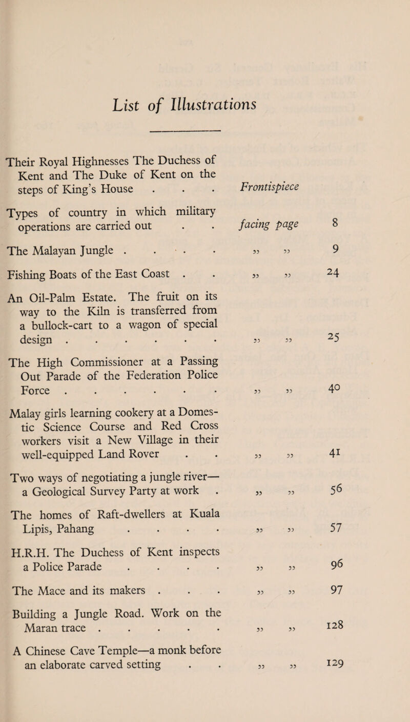 List of Illustrations Their Royal Highnesses The Duchess of Kent and The Duke of Kent on the steps of King’s House Types of country in which military operations are carried out The Malayan Jungle . . ■ . Fishing Boats of the East Coast An Oil-Palm Estate. The fruit on its way to the Kiln is transferred from a bullock-cart to a wagon of special design The High Commissioner at a Passing Out Parade of the Federation Police Force ..... Frontispiece facing page 55 55 55 55 55 55 55 53 Malay girls learning cookery at a Domes¬ tic Science Course and Red Cross workers visit a New Village in their well-equipped Land Rover . . 53 33 Two ways of negotiating a jungle river— a Geological Survey Party at work . 3, 55 The homes of Raft-dwellers at Kuala Lipis, Pahang .... 55 55 H.R.H. The Duchess of Kent inspects a Police Parade . . • 53 33 The Mace and its makers ... 33 33 Building a Jungle Road. Work on the Maran trace ..... 33 35 A Chinese Cave Temple—a monk before an elaborate carved setting . . 33 33