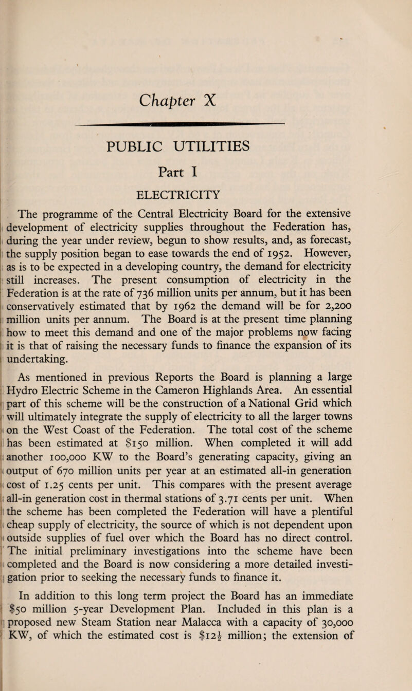 PUBLIC UTILITIES Part 1 ELECTRICITY 1 The programme of the Central Electricity Board for the extensive development of electricity supplies throughout the Federation has, during the year under review, begun to show results, and, as forecast, the supply position began to ease towards the end of 1952. However, as is to be expected in a developing country, the demand for electricity still increases. The present consumption of electricity in the Federation is at the rate of 736 million units per annum, but it has been conservatively estimated that by 1962 the demand will be for 2,200 million units per annum. The Board is at the present time planning how to meet this demand and one of the major problems now facing it is that of raising the necessary funds to finance the expansion of its undertaking. > As mentioned in previous Reports the Board is planning a large I Hydro Electric Scheme in the Cameron Highlands Area. An essential \ part of this scheme will be the construction of a National Grid which I will ultimately integrate the supply of electricity to all the larger towns h on the West Coast of the Federation. The total cost of the scheme i has been estimated at I150 million. When completed it will add [ another 100,000 KW to the Board’s generating capacity, giving an i output of 670 million units per year at an estimated all-in generation > cost of 1.25 cents per unit. This compares with the present average i: all-in generation cost in thermal stations of 3.71 cents per unit. When i the scheme has been completed the Federation will have a plentiful [ cheap supply of electricity, the source of which is not dependent upon N outside supplies of fuel over which the Board has no direct control. ]' The initial preliminary investigations into the scheme have been e; completed and the Board is now considering a more detailed investi- II gation prior to seeking the necessary funds to finance it. In addition to this long term project the Board has an immediate $50 million 5-year Development Plan. Included in this plan is a ] proposed new Steam Station near Malacca with a capacity of 30,000 KW, of which the estimated cost is |i2i million; the extension of