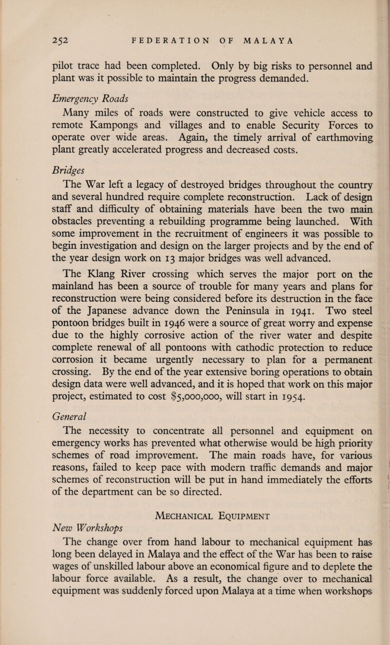 pilot trace had been completed. Only by big risks to personnel and plant was it possible to maintain the progress demanded. Emergency Roads Many miles of roads were constructed to give vehicle access to remote Kampongs and villages and to enable Security Forces to operate over wide areas. Again, the timely arrival of earthmoving plant greatly accelerated progress and decreased costs. Bridges The War left a legacy of destroyed bridges throughout the country and several hundred require complete reconstruction. Lack of design staff and difficulty of obtaining materials have been the two main obstacles preventing a rebuilding programme being launched. With some improvement in the recruitment of engineers it was possible to begin investigation and design on the larger projects and by the end of the year design work on 13 major bridges was well advanced. The Klang River crossing which serves the major port on the mainland has been a source of trouble for many years and plans for reconstruction were being considered before its destruction in the face of the Japanese advance down the Peninsula in 1941. Two steel pontoon bridges built in 1946 were a source of great worry and expense due to the highly corrosive action of the river water and despite complete renewal of all pontoons with cathodic protection to reduce corrosion it became urgently necessary to plan for a permanent crossing. By the end of the year extensive boring operations to obtain design data were well advanced, and it is hoped that work on this major project, estimated to cost $5,000,000, will start in 1954. General The necessity to concentrate all personnel and equipment on emergency works has prevented what otherwise would be high priority schemes of road improvement. The main roads have, for various reasons, failed to keep pace with modern traffic demands and major schemes of reconstruction will be put in hand immediately the efforts of the department can be so directed. Mechanical Equipment New Workshops The change over from hand labour to mechanical equipment has long been delayed in Malaya and the effect of the War has been to raise wages of unskilled labour above an economical figure and to deplete the labour force available. As a result, the change over to mechanical equipment was suddenly forced upon Malaya at a time when workshops