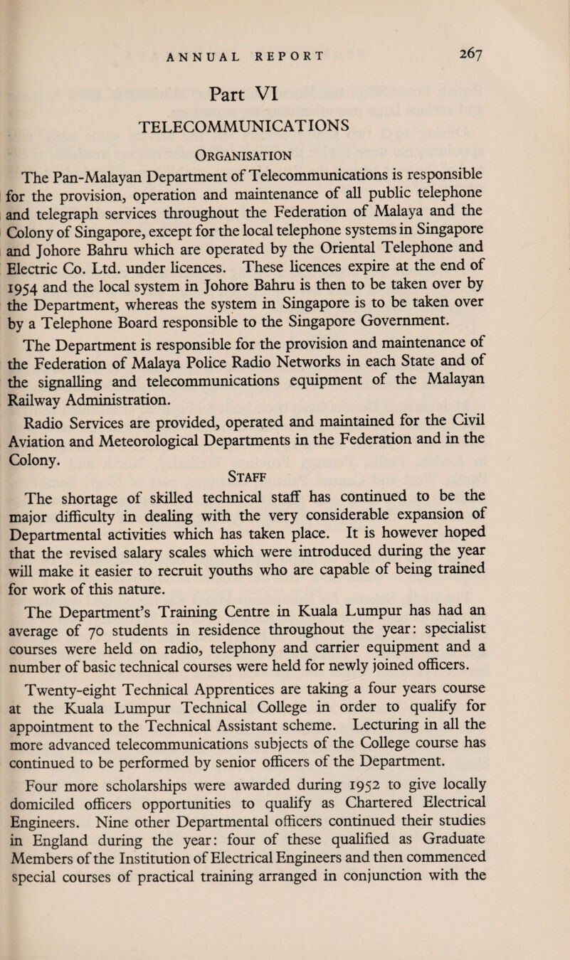 Part VI TELECOMMUNICAT ION S Organisation The Pan-Malayan Department of Telecommunications is responsible for the provision, operation and maintenance of all public telephone and telegraph services throughout the Federation of Malaya and the Colony of Singapore, except for the local telephone systems in Singapore and Johore Bahru which are operated by the Oriental Telephone and Elearic Co. Ltd. under licences. These licences expire at the end of 1954 and the local system in Johore Bahru is then to be taken over by the Department, whereas the system in Singapore is to be taken over by a Telephone Board responsible to the Singapore Government. The Department is responsible for the provision and maintenance of the Federation of Malaya Police Radio Networks in each State and of the signalling and telecommunications equipment of the Malayan Railwav Administration. Radio Services are provided, operated and maintained for the Civil Aviation and Meteorological Departments in the Federation and in the Colony. Staff The shortage of skilled technical staff has continued to be the major difficulty in dealing with the very considerable expansion of Departmental activities which has taken place. It is however hoped that the revised salary scales which were introduced during the year will make it easier to recruit youths who are capable of being trained for work of this nature. The Department’s Training Centre in Kuala Lumpur has had an average of 70 students in residence throughout the year: speciahst courses were held on radio, telephony and carrier equipment and a number of basic technical courses were held for newly joined officers. Twenty-eight Technical Apprentices are taking a four years course at the Kuala Lumpur Technical College in order to quahfy for appointment to the Technical Assistant scheme. Lecturing in all the more advanced telecommunications subjects of the College course has continued to be performed by senior officers of the Department. Four more scholarships were awarded during 1952 to give locally domiciled officers opportunities to qualify as Chartered Electrical Engineers. Nine other Departmental officers continued their studies in England during the year: four of these qualified as Graduate Members of the Institution of Electrical Engineers and then commenced special courses of practical training arranged in conjunction with the