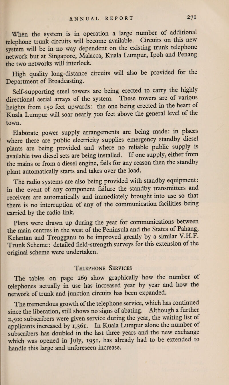 When the system is in operation a large number of additional telephone trunk circuits will become available. Circuits on this new system will be in no way dependent on the existing trunk telephone network but at Singapore, Malacca, Kuala Lumpur, Ipoh and Penang the two networks will interlock. High quality long-distance circuits will also be provided for the Department of Broadcasting. Self-supporting steel towers are being erected to carry the highly directional aerial arrays of the system. These towers are of various heights from 150 feet upwards: the one being erected in the heart of Kuala Lumpur will soar nearly 700 feet above the general level of the town. Elaborate power supply arrangements are being made: in places where there are public electricity supplies emergency standby diesel plants are being provided and where no reliable public supply is available two diesel sets are being installed. If one supply, either from the mains or from a diesel engine, fails for any reason then the standby plant automatically starts and takes over the load. The radio systems are also being provided with standby equipment: in the event of any component failure the standby transmitters and receivers are automatically and immediately brought into use so that there is no interruption of any of the communication facilities being carried by the radio link. Plans were drawn up during the year for communications between the main centres in the west of the Peninsula and the States of Pahang, Kelantan and Trengganu to be improved greatly by a similar V.H.F. Trunk Scheme: detailed field-strength surveys for this extension of the original scheme were undertaken. Telephone Services The tables on page 269 show graphically how the number of telephones actually in use has increased year by year and how the network of trunk and junction circuits has been expanded. The tremendous growth of the telephone service, which has continued since the liberation, still shows no signs of abating. Although a further 2,500 subscribers were given service during the year, the waiting list of applicants increased by 1,361. In Kuala Lumpur alone the number of subscribers has doubled in the last three years and the new exchange which was opened in July, 1951, has already had to be extended to handle this large and unforeseen increase.