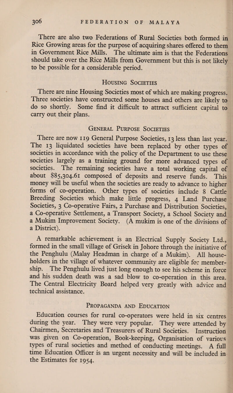 There are also two Federations of Rural Societies both formed in Rice Growing areas for the purpose of acquiring shares offered to them in Government Rice Mills. The ultimate aim is that the Federations should take over the Rice Mills from Government but this is not likely to be possible for a considerable period. Housing Societies There are nine Housing Societies most of which are making progress. Three societies have constructed some houses and others are Hkely to do so shortly. Some find it difficult to attract sufficient capital to carry out their plans. General Purpose Societies There are now 119 General Purpose Societies, 13 less than last year. The 13 liquidated societies have been replaced by other types of societies in accordance with the poHcy of the Department to use these societies largely as a training ground for more advanced types of societies. The remaining societies have a total working capital of about $85,304.61 composed of deposits and reserve funds. This money will be useful when the societies are ready to advance to higher forms of co-operation. Other types of societies include 8 Cattle Breeding Societies which make little progress, 4 Land Purchase Societies, 3 Co-operative Fairs, 2 Purchase and Distribution Societies, a Co-operative Settlement, a Transport Society, a School Society and a Mukim Improvement Society. (A mukim is one of the divisions of a District). A remarkable achievement is an Electrical Supply Society Ltd., formed in the small village of Grisek in Johore through the initiative of the Penghulu (Malay Headman in charge of a Mukim). All house¬ holders in the village of whatever community are eligible for member¬ ship. The Penghulu Hved just long enough to see his scheme in force and his sudden death was a sad blow to co-operation in this area. The Central Electricity Board helped very greatly with advice and technical assistance. Propaganda and Education Education courses for rural co-operators were held in six centres during the year. They were very popular. They were attended by Chairmen, Secretaries and Treasurers of Rural Societies. Instruction was given on Co-operation, Book-keeping, Organisation of various types of rural societies and method of conducting meetings. A full time Education Officer is an urgent necessity and will be included in the Estimates for 1954.