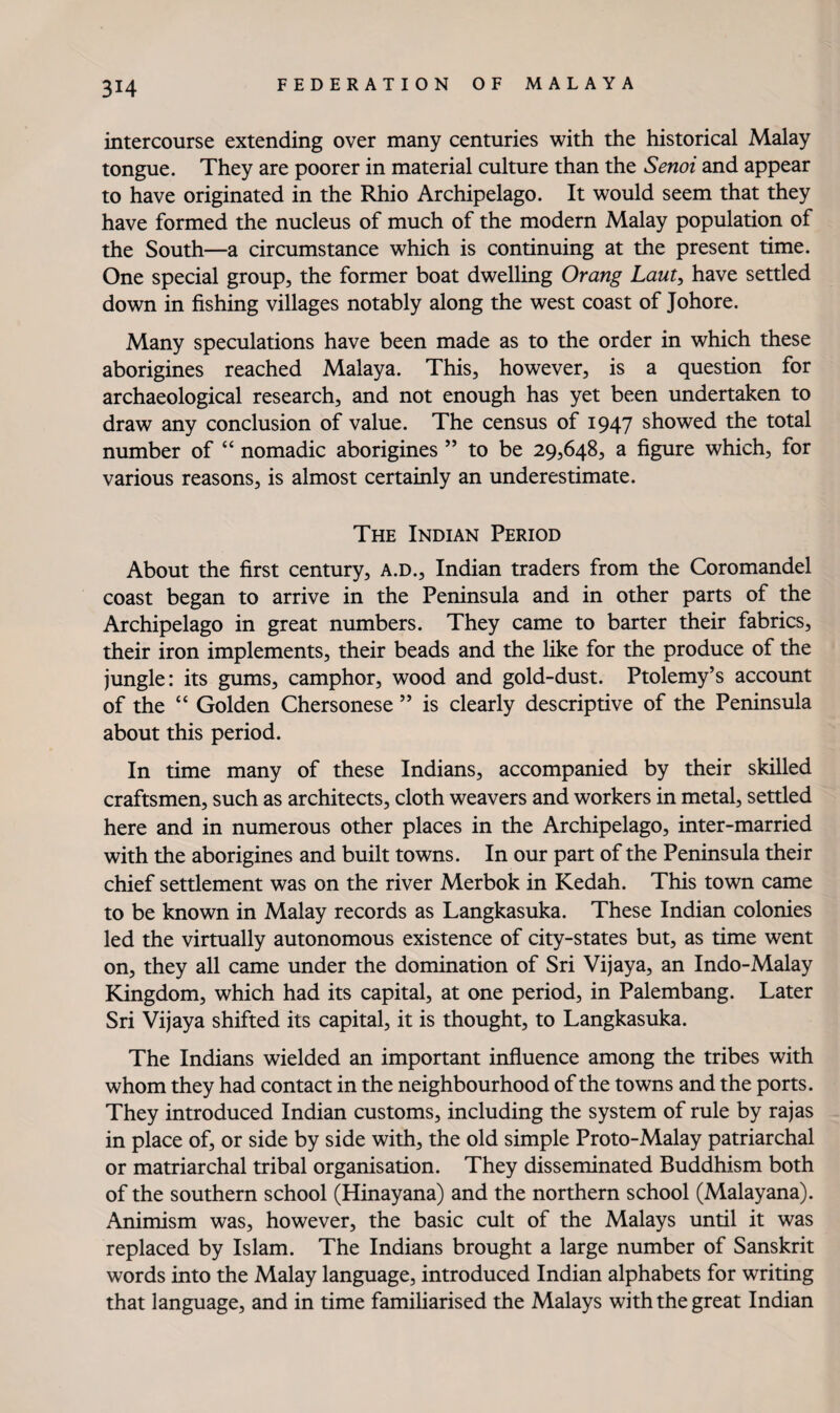 intercourse extending over many centuries with the historical Malay tongue. They are poorer in material culture than the Senoi and appear to have originated in the Rhio Archipelago. It would seem that they have formed the nucleus of much of the modern Malay population of the South—a circumstance which is continuing at the present time. One special group, the former boat dwelling Orang Lauty have settled down in fishing villages notably along the west coast of Johore. Many speculations have been made as to the order in which these aborigines reached Malaya. This, however, is a question for archaeological research, and not enough has yet been undertaken to draw any conclusion of value. The census of 1947 showed the total number of “ nomadic aborigines ” to be 29,648, a figure which, for various reasons, is almost certainly an underestimate. The Indian Period About the first century, A.D., Indian traders from the Coromandel coast began to arrive in the Peninsula and in other parts of the Archipelago in great numbers. They came to barter their fabrics, their iron implements, their beads and the like for the produce of the jungle: its gums, camphor, wood and gold-dust. Ptolemy’s account of the “ Golden Chersonese ” is clearly descriptive of the Peninsula about this period. In time many of these Indians, accompanied by their skilled craftsmen, such as architects, cloth weavers and workers in metal, settled here and in numerous other places in the Archipelago, inter-married with the aborigines and built towns. In our part of the Peninsula their chief settlement was on the river Merbok in Kedah. This town came to be known in Malay records as Langkasuka. These Indian colonies led the virtually autonomous existence of city-states but, as time went on, they all came under the domination of Sri Vijaya, an Indo-Malay Kingdom, which had its capital, at one period, in Palembang. Later Sri Vijaya shifted its capital, it is thought, to Langkasuka. The Indians wielded an important influence among the tribes with whom they had contact in the neighbourhood of the towns and the ports. They introduced Indian customs, including the system of rule by rajas in place of, or side by side with, the old simple Proto-Malay patriarchal or matriarchal tribal organisation. They disseminated Buddhism both of the southern school (Hinayana) and the northern school (Malayana). Animism was, however, the basic cult of the Malays until it was replaced by Islam. The Indians brought a large number of Sanskrit words into the Malay language, introduced Indian alphabets for writing that language, and in time famiharised the Malays with the great Indian