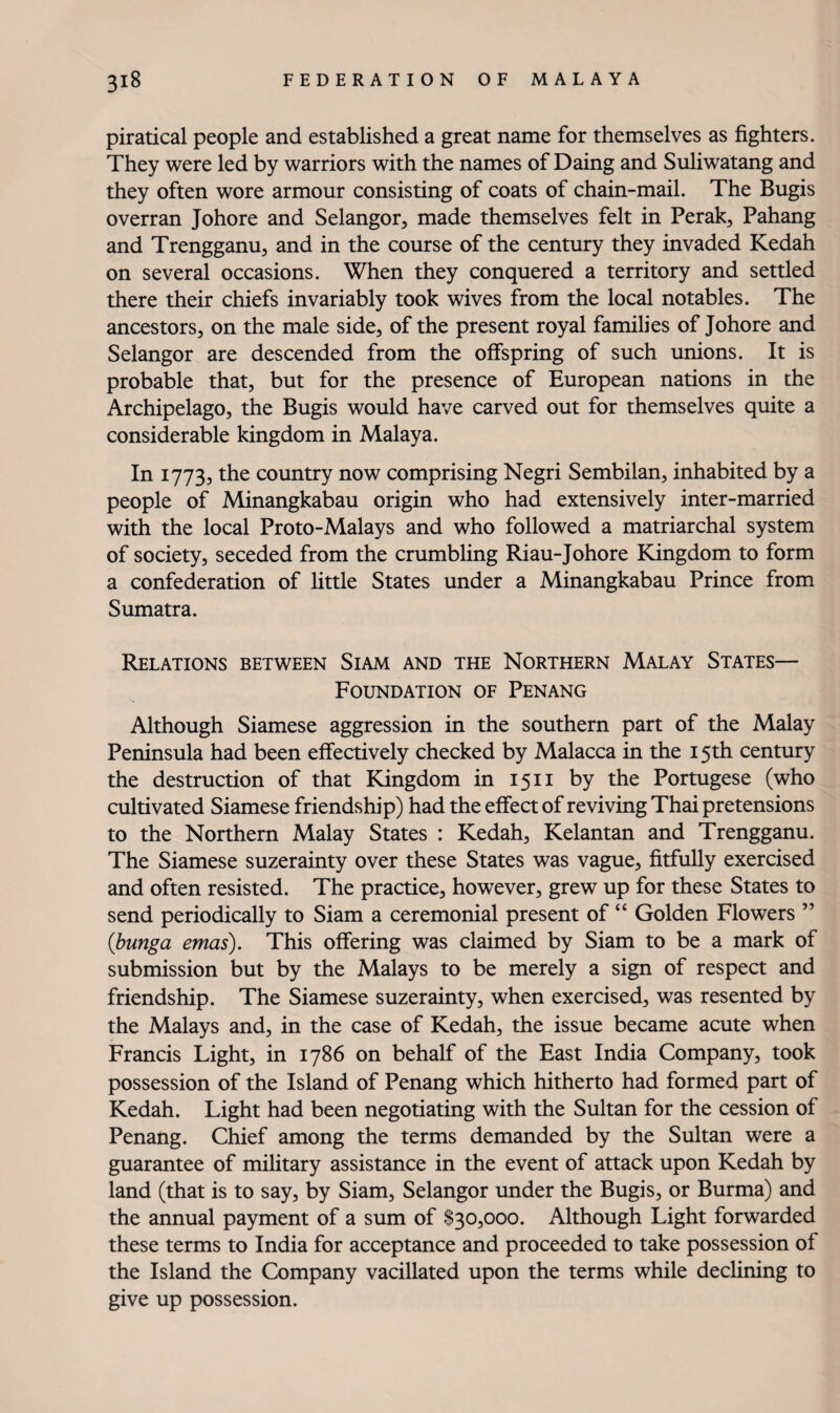 piratical people and established a great name for themselves as fighters. They were led by warriors with the names of Daing and Suliwatang and they often wore armour consisting of coats of chain-mail. The Bugis overran Johore and Selangor, made themselves felt in Perak, Pahang and Trengganu, and in the course of the century they invaded Kedah on several occasions. When they conquered a territory and settled there their chiefs invariably took wives from the local notables. The ancestors, on the male side, of the present royal famihes of Johore and Selangor are descended from the offspring of such unions. It is probable that, but for the presence of European nations in the Archipelago, the Bugis would have carved out for themselves quite a considerable kingdom in Malaya. In 1773, the country now comprising Negri Sembilan, inhabited by a people of Minangkabau origin who had extensively inter-married with the local Proto-Malays and who followed a matriarchal system of society, seceded from the crumbling Riau-Johore Kingdom to form a confederation of little States under a Minangkabau Prince from Sumatra. Relations between Siam and the Northern Malay States— Foundation of Penang Although Siamese aggression in the southern part of the Malay Peninsula had been effectively checked by Malacca in the 15th century the destruction of that Kingdom in 15 ii by the Portugese (who cultivated Siamese friendship) had the effect of reviving Thai pretensions to the Northern Malay States : Kedah, Kelantan and Trengganu. The Siamese suzerainty over these States was vague, fitfully exercised and often resisted. The practice, however, grew up for these States to send periodically to Siam a ceremonial present of “ Golden Flowers ” {bunga etnas). This offering was claimed by Siam to be a mark of submission but by the Malays to be merely a sign of respect and friendship. The Siamese suzerainty, when exercised, was resented by the Malays and, in the case of Kedah, the issue became acute when Francis Light, in 1786 on behalf of the East India Company, took possession of the Island of Penang which hitherto had formed part of Kedah. Light had been negotiating with the Sultan for the cession of Penang. Chief among the terms demanded by the Sultan were a guarantee of military assistance in the event of attack upon Kedah by land (that is to say, by Siam, Selangor under the Bugis, or Burma) and the annual payment of a sum of $30,000. Although Light forwarded these terms to India for acceptance and proceeded to take possession of the Island the Company vacillated upon the terms while declining to give up possession.