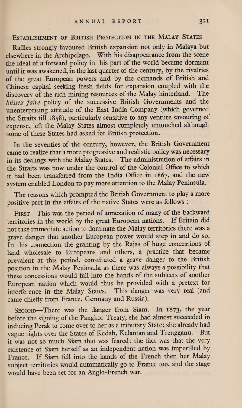 Establishment of British Protection in the Malay States Raffles strongly favoured British expansion not only in Malaya but elsewhere in the Archipelago. With his disappearance from the scene the ideal of a forward policy in this part of the world became dormant until it was awakened, in the last quarter of the century, by the rivalries of the great European powers and by the demands of British and Chinese capital seeking fresh fields for expansion coupled with the discovery of the rich mining resources of the Malay hinterland. The laissez faire policy of the successive British Governments and the unenterprising attitude of the East India Company (which governed the Straits till 1858), particularly sensitive to any venture savouring of expense, left the Malay States almost completely untouched although some of these States had asked for British protection. In the seventies of the century, however, the British Government came to realize that a more progressive and realistic policy was necessary in its dealings with the Malay States. The administration of affairs in the Straits was now under the control of the Colonial Office to which it had been transferred from the India Office in 1867, and the new system enabled London to pay more attention to the Malay Peninsula. The reasons which prompted the British Government to play a more positive part in the affairs of the native States were as follows : First—This was the period of annexation of many of the backward territories in the world by the great European nations. If Britain did not take immediate action to dominate the Malay territories there was a grave danger that another European power would step in and do so. In this connection the granting by the Rajas of huge concessions of land wholesale to Europeans and others, a practice that became prevalent at this period, constituted a grave danger to the British position in the Malay Peninsula as there was always a possibility that these concessions would fall into the hands of the subjects of another European nation which would thus be provided with a pretext for interference in the Malay States. This danger was very real (and came chiefly from France, Germany and Russia). Second—There was the danger from Siam. In 1873, the year before the signing of the Pangkor Treaty, she had almost succeeded in inducing Perak to come over to her as a tributary State; she already had vague rights over the States of Kedah, Kelantan and Trengganu. But it was not so much Siam that was feared: the fact was that the very existence of Siam herself as an independent nation was imperilled by France. If Siam fell into the hands of the French then her Malay subject territories would automatically go to France too, and the stage would have been set for an Anglo-French war.