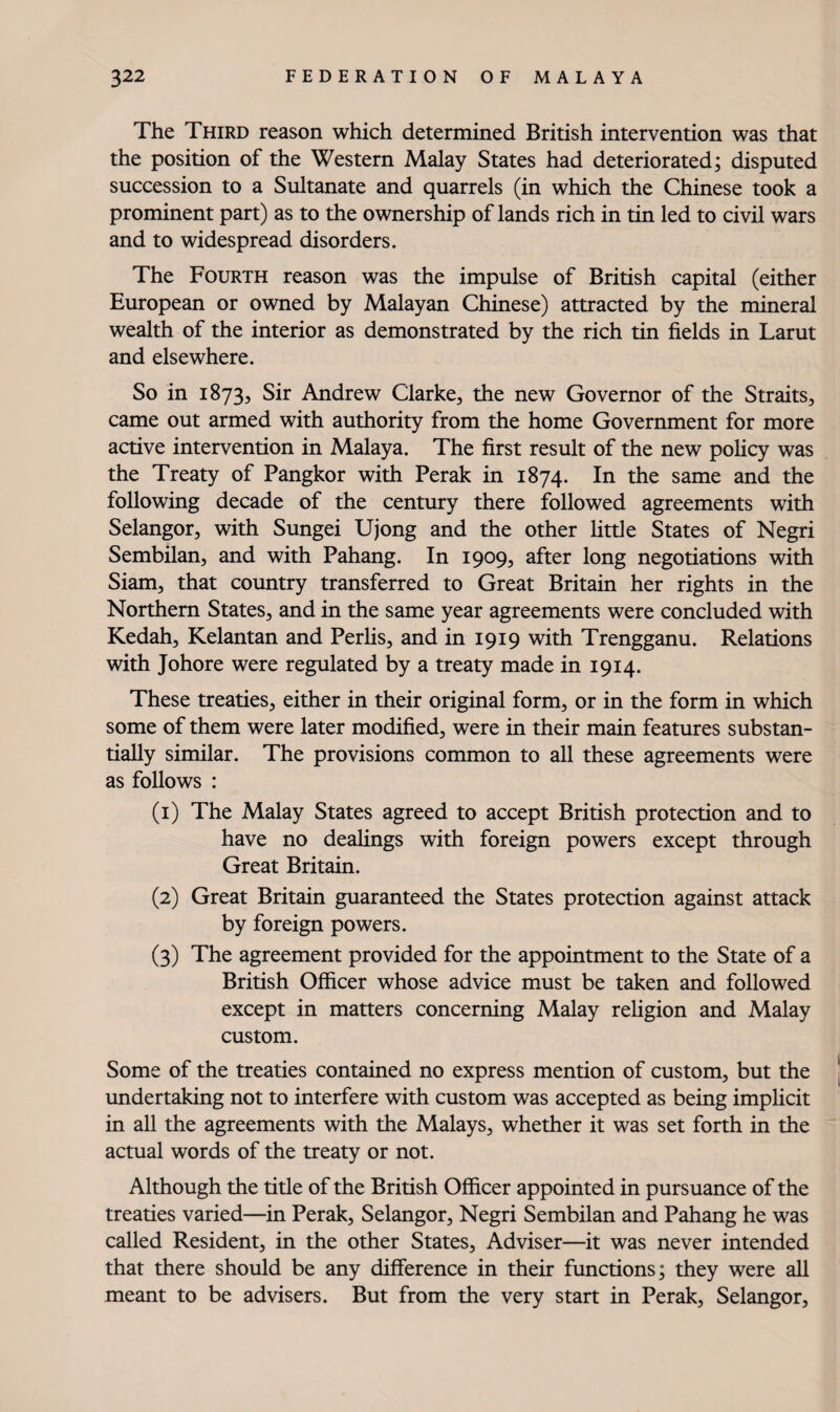 The Third reason which determined British intervention was that the position of the Western Malay States had deteriorated; disputed succession to a Sultanate and quarrels (in which the Chinese took a prominent part) as to the ownership of lands rich in tin led to civil wars and to widespread disorders. The Fourth reason was the impulse of British capital (either European or owned by Malayan Chinese) attracted by the mineral wealth of the interior as demonstrated by the rich tin fields in Larut and elsewhere. So in 1873, Sir Andrew Clarke, the new Governor of the Straits, came out armed with authority from the home Government for more active intervention in Malaya. The first result of the new policy was the Treaty of Pangkor with Perak in 1874. In the same and the following decade of the century there followed agreements with Selangor, with Sungei Ujong and the other little States of Negri Sembilan, and with Pahang. In 1909, after long negotiations with Siam, that country transferred to Great Britain her rights in the Northern States, and in the same year agreements were concluded with Kedah, Kelantan and PerHs, and in 1919 with Trengganu. Relations with Johore were regulated by a treaty made in 1914. These treaties, either in their original form, or in the form in which some of them were later modified, were in their main features substan¬ tially similar. The provisions common to all these agreements were as follows : (1) The Malay States agreed to accept British protection and to have no dealings with foreign powers except through Great Britain. (2) Great Britain guaranteed the States protection against attack by foreign powers. (3) The agreement provided for the appointment to the State of a British Officer whose advice must be taken and followed except in matters concerning Malay religion and Malay custom. Some of the treaties contained no express mention of custom, but the undertaking not to interfere with custom was accepted as being implicit in all the agreements with the Malays, whether it was set forth in the actual words of the treaty or not. Although the title of the British Officer appointed in pursuance of the treaties varied—in Perak, Selangor, Negri Sembilan and Pahang he was called Resident, in the other States, Adviser—it was never intended that there should be any difference in their functions; they were all meant to be advisers. But from the very start in Perak, Selangor,