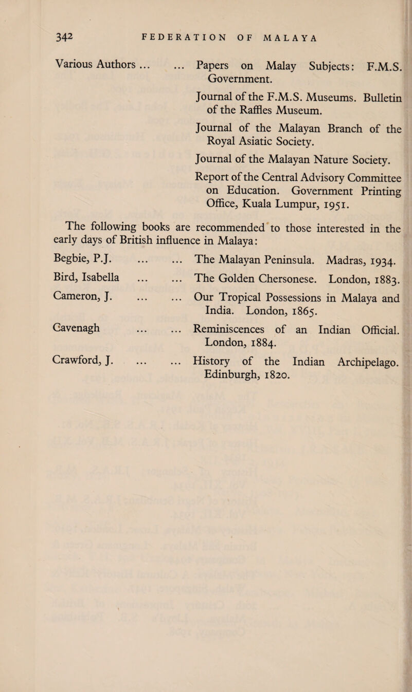 Various Authors. . Papers on Malay Subjects: F.M.S. Government. Journal of the F.M.S. Museums. Bulletin of the Raffles Museum. Journal of the Malayan Branch of the Royal Asiatic Society. Journal of the Malayan Nature Society. Report of the Central Advisory Committee on Education. Government Printing Office, Kuala Lumpur, 1951. The following books are recommended to those interested in the early days of British influence in Malaya: Begbie, P.J. Bird, Isabella . Cameron, J. The Malayan Peninsula. Madras, 1934. The Golden Chersonese. London, 1883. Our Tropical Possessions in Malaya and India. London, 1865. Cavenagh . Reminiscences of an Indian Official. London, 1884. Crawford;, J. ... ... History of the Indian Archipelago. Edinburgh, 1820.