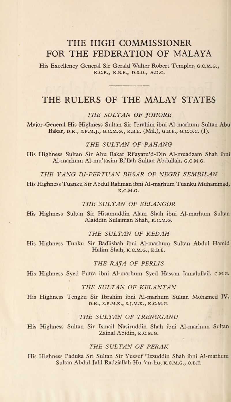 THE HIGH COMMISSIONER FOR THE FEDERATION OF MALAYA His Excellency General Sir Gerald Walter Robert Templer, g.c.m.g., K.C.B0 K.B.E.^ D.S.O.^ A.D.C. THE RULERS OF THE MALAY STATES THE SULTAN OF JOHORE Major-General His Highness Sultan Sir Ibrahim ibni Al-marhum Sultan Abu Bakar, d.k., s.p.m.j., g.c.m.g., k.b.e. (Mil.)* g.b.e., g.c.o.c. (I). THE SULTAN OF PAHANG His Highness Sultan Sir Abu Bakar Ri’ayatu’d-Din Al-muadzam Shah ibni Al-marhum Al-mu’tasim Bi’llah Sultan Abdullah, g.c.m.g. THE YANG DI-PERTUAN BESAR OF NEGRI SEMBILAN His Highness Tuanku Sir Abdul Rahman ibni Al-marhum Tuanku Muhammad, k.c.m.g. THE SULTAN OF SELANGOR His Highness Sultan Sir Hisamuddin Alam Shah ibni Al-marhum Sultan Alaiddin Sulaiman Shah, k.c.m.g. THE SULTAN OF KEDAH His Highness Tunku Sir Badlishah ibni Al-marhum Sultan Abdul Hamid Halim Shah, k.c.m.g., k.b.e. THE RAJA OF PERLIS His Highness Syed Putra ibni Al-marhum Syed Hassan Jamalullail, c.m.g. THE SULTAN OF KELANTAN His Highness Tengku Sir Ibrahim ibni Al-marhum Sultan Mohamed IV, D.K., S.P.M.K., S.J.M.K., K.C.M.G. THE SULTAN OF TRENGGANU His Highness Sultan Sir Ismail Nasiruddin Shah ibni Al-marhum Sultan Zainal Abidin, k.c.m.g. THE SULTAN OF PERAK His Highness Paduka Sri Sultan Sir Yussuf ’Izzuddin Shah ibni Al-marhum Sultan Abdul Jalil Radziallah Hu-’an-hu, k.c.m.g., o.b.e.