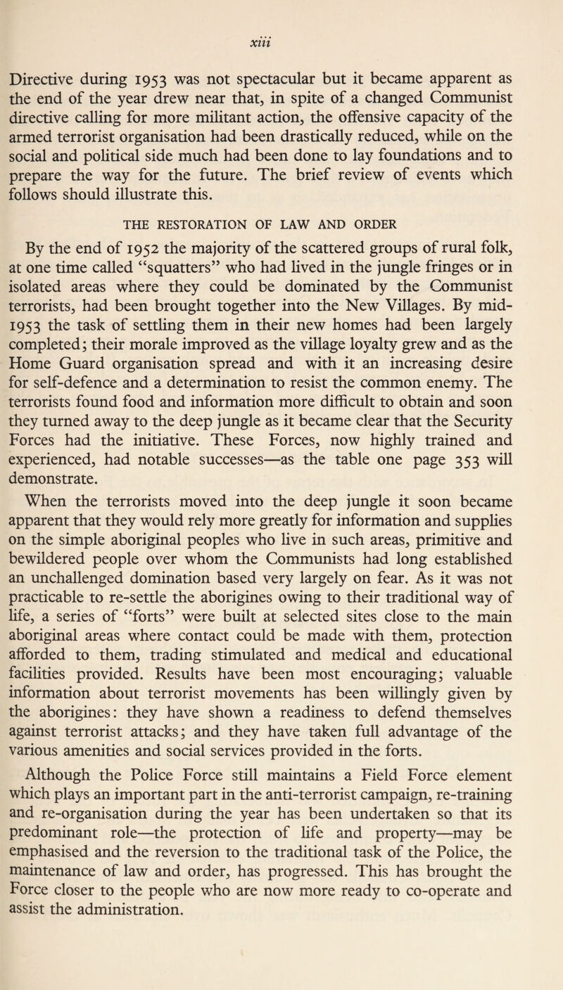 Directive during 1953 was not spectacular but it became apparent as the end of the year drew near that, in spite of a changed Communist directive calling for more militant action, the offensive capacity of the armed terrorist organisation had been drastically reduced, while on the social and political side much had been done to lay foundations and to prepare the way for the future. The brief review of events which follows should illustrate this. THE RESTORATION OF LAW AND ORDER By the end of 1952 the majority of the scattered groups of rural folk, at one time called “squatters” who had lived in the jungle fringes or in isolated areas where they could be dominated by the Communist terrorists, had been brought together into the New Villages. By mid- 1953 the task of settling them in their new homes had been largely completed; their morale improved as the village loyalty grew and as the Home Guard organisation spread and with it an increasing desire for self-defence and a determination to resist the common enemy. The terrorists found food and information more difficult to obtain and soon they turned away to the deep jungle as it became clear that the Security Forces had the initiative. These Forces, now highly trained and experienced, had notable successes—as the table one page 353 will demonstrate. When the terrorists moved into the deep jungle it soon became apparent that they would rely more greatly for information and supplies on the simple aboriginal peoples who live in such areas, primitive and bewildered people over whom the Communists had long established an unchallenged domination based very largely on fear. As it was not practicable to re-settle the aborigines owing to their traditional way of life, a series of “forts” were built at selected sites close to the main aboriginal areas where contact could be made with them, protection afforded to them, trading stimulated and medical and educational facilities provided. Results have been most encouraging; valuable information about terrorist movements has been willingly given by the aborigines: they have shown a readiness to defend themselves against terrorist attacks; and they have taken full advantage of the various amenities and social services provided in the forts. Although the Police Force still maintains a Field Force element which plays an important part in the anti-terrorist campaign, re-training and re-organisation during the year has been undertaken so that its predominant role—the protection of life and property—may be emphasised and the reversion to the traditional task of the Police, the maintenance of law and order, has progressed. This has brought the Force closer to the people who are now more ready to co-operate and assist the administration.