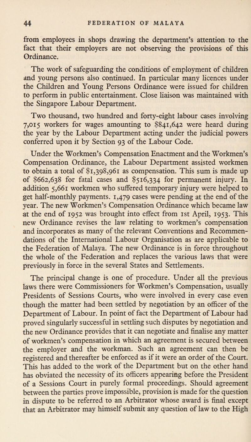 from employees in shops drawing the department’s attention to the fact that their employers are not observing the provisions of this Ordinance. The work of safeguarding the conditions of employment of children and young persons also continued. In particular many licences under the Children and Young Persons Ordinance were issued for children to perform in public entertainment. Close liaison was maintained with the Singapore Labour Department. Two thousand, two hundred and forty-eight labour cases involving 7,015 workers for wages amounting to $841,642 were heard during the year by the Labour Department acting under the judicial powers conferred upon it by Section 93 of the Labour Code. Under the Workmen’s Compensation Enactment and the Workmen’s Compensation Ordinance, the Labour Department assisted workmen to obtain a total of $1,398,961 as compensation. This sum is made up of $662,638 for fatal cases and $516,334 for permanent injury. In addition 5,661 workmen who suffered temporary injury were helped to get half-monthly payments. 1,479 cases were pending at the end of the year. The new Workmen’s Compensation Ordinance which became law at the end of 1952 was brought into effect from 1st April, 1953. This new Ordinance revises the law relating to workmen’s compensation and incorporates as many of the relevant Conventions and Recommen¬ dations of the International Labour Organisation as are applicable to the Federation of Malaya. The new Ordinance is in force throughout the whole of the Federation and replaces the various laws that were previously in force in the several States and Settlements. The principal change is one of procedure. Under all the previous laws there were Commissioners for Workmen’s Compensation, usually Presidents of Sessions Courts, who were involved in every case even though the matter had been settled by negotiation by an officer of the Department of Labour. In point of fact the Department of Labour had proved singularly successful in settling such disputes by negotiation and the new Ordinance provides that it can negotiate and finalise any matter of workmen’s compensation in which an agreement is secured between the employer and the workman. Such an agreement can then be registered and thereafter be enforced as if it were an order of the Court. This has added to the work of the Department but on the other hand has obviated the necessity of its officers appearing before the President of a Sessions Court in purely formal proceedings. Should agreement between the parties prove impossible, provision is made for the question in dispute to be referred to an Arbitrator whose award is final except that an Arbitrator may himself submit any question of law to the High