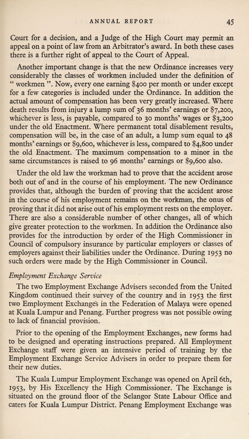 Court for a decision, and a Judge of the High Court may permit an appeal on a point of law from an Arbitrator’s award. In both these cases there is a further right of appeal to the Court of Appeal. Another important change is that the new Ordinance increases very considerably the classes of workmen included under the definition of “ workmen ”. Now, every one earning $400 per month or under except for a few categories is included under the Ordinance. In addition the actual amount of compensation has been very greatly increased. Where death results from injury a lump sum of 36 months’ earnings or $7,200, whichever is less, is payable, compared to 30 months’ wages or $3,200 under the old Enactment. Where permanent total disablement results, compensation will be, in the case of an adult, a lump sum equal to 48 months’ earnings or $9,600, whichever is less, compared to $4,800 under the old Enactment. The maximum compensation to a minor in the same circumstances is raised to 96 months’ earnings or $9,600 also. Under the old law the workman had to prove that the accident arose both out of and in the course of his employment. The new Ordinance provides that, although the burden of proving that the accident arose in the course of his employment remains on the workman, the onus of proving that it did not arise out of his employment rests on the employer. There are also a considerable number of other changes, all of which give greater protection to the workmen. In addition the Ordinance also provides for the introduction by order of the High Commissioner in Council of compulsory insurance by particular employers or classes of employers against their liabilities under the Ordinance. During 1953 no such orders were made by the High Commissioner in Council. Employment Exchange Service The two Employment Exchange Advisers seconded from the United Kingdom continued their survey of the country and in 1953 the first two Employment Exchanges in the Federation of Malaya were opened at Kuala Lumpur and Penang. Further progress was not possible owing to lack of financial provision. Prior to the opening of the Employment Exchanges, new forms had to be designed and operating instructions prepared. All Employment Exchange staff were given an intensive period of training by the Employment Exchange Service Advisers in order to prepare them for their new duties. The Kuala Lumpur Employment Exchange was opened on April 6th, 1953, by His Excellency the High Commissioner. The Exchange is situated on the ground floor of the Selangor State Labour Office and caters for Kuala Lumpur District. Penang Employment Exchange was