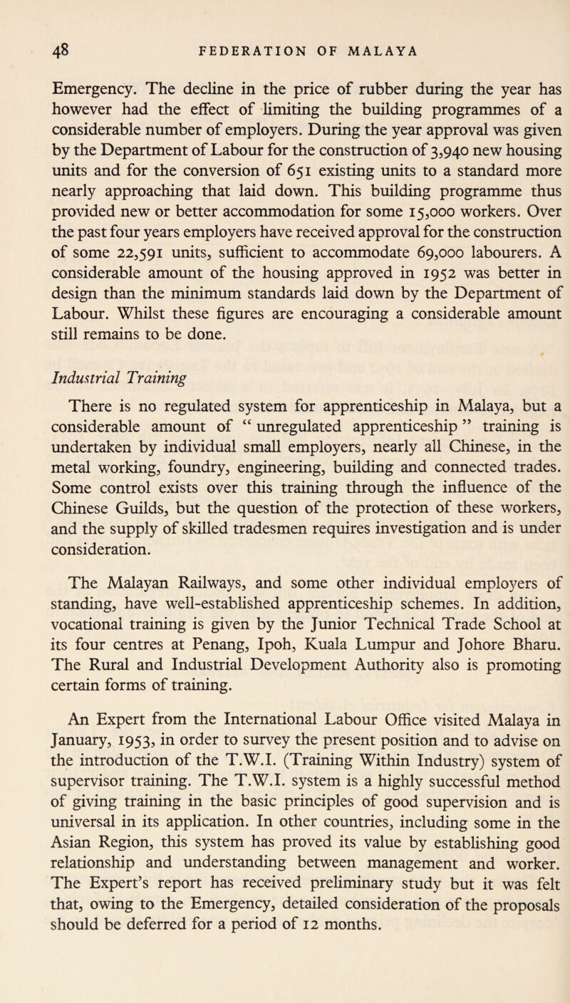 Emergency. The decline in the price of rubber during the year has however had the effect of limiting the building programmes of a considerable number of employers. During the year approval was given by the Department of Labour for the construction of 3,940 new housing units and for the conversion of 651 existing units to a standard more nearly approaching that laid down. This building programme thus provided new or better accommodation for some 15,000 workers. Over the past four years employers have received approval for the construction of some 22,591 units, sufficient to accommodate 69,000 labourers. A considerable amount of the housing approved in 1952 was better in design than the minimum standards laid down by the Department of Labour. Whilst these figures are encouraging a considerable amount still remains to be done. Industrial Training There is no regulated system for apprenticeship in Malaya, but a considerable amount of “ unregulated apprenticeship ” training is undertaken by individual small employers, nearly all Chinese, in the metal working, foundry, engineering, building and connected trades. Some control exists over this training through the influence of the Chinese Guilds, but the question of the protection of these workers, and the supply of skilled tradesmen requires investigation and is under consideration. The Malayan Railways, and some other individual employers of standing, have well-established apprenticeship schemes. In addition, vocational training is given by the Junior Technical Trade School at its four centres at Penang, Ipoh, Kuala Lumpur and Johore Bharu. The Rural and Industrial Development Authority also is promoting certain forms of training. An Expert from the International Labour Office visited Malaya in January, 1953, in order to survey the present position and to advise on the introduction of the T.W.I. (Training Within Industry) system of supervisor training. The T.W.I. system is a highly successful method of giving training in the basic principles of good supervision and is universal in its application. In other countries, including some in the Asian Region, this system has proved its value by establishing good relationship and understanding between management and worker. The Expert’s report has received preliminary study but it was felt that, owing to the Emergency, detailed consideration of the proposals should be deferred for a period of 12 months.