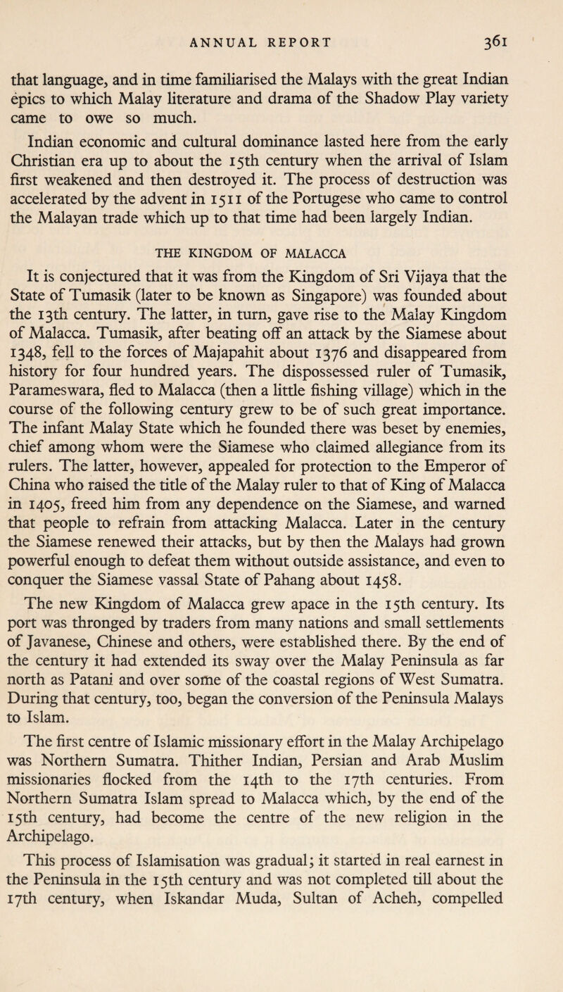 that language, and in time familiarised the Malays with the great Indian epics to which Malay literature and drama of the Shadow Play variety came to owe so much. Indian economic and cultural dominance lasted here from the early Christian era up to about the 15th century when the arrival of Islam first weakened and then destroyed it. The process of destruction was accelerated by the advent in 1511 of the Portugese who came to control the Malayan trade which up to that time had been largely Indian. THE KINGDOM OF MALACCA It is conjectured that it was from the Kingdom of Sri Vijaya that the State of Tumasik (later to be known as Singapore) was founded about the 13th century. The latter, in turn, gave rise to the Malay Kingdom of Malacca. Tumasik, after beating off* an attack by the Siamese about 1348, fell to the forces of Majapahit about 1376 and disappeared from history for four hundred years. The dispossessed ruler of Tumasik, Parameswara, fled to Malacca (then a little fishing village) which in the course of the following century grew to be of such great importance. The infant Malay State which he founded there was beset by enemies, chief among whom were the Siamese who claimed allegiance from its rulers. The latter, however, appealed for protection to the Emperor of China who raised the title of the Malay ruler to that of King of Malacca in 1405, freed him from any dependence on the Siamese, and warned that people to refrain from attacking Malacca. Later in the century the Siamese renewed their attacks, but by then the Malays had grown powerful enough to defeat them without outside assistance, and even to conquer the Siamese vassal State of Pahang about 1458. The new Kingdom of Malacca grew apace in the 15th century. Its port was thronged by traders from many nations and small settlements of Javanese, Chinese and others, were established there. By the end of the century it had extended its sway over the Malay Peninsula as far north as Patani and over some of the coastal regions of West Sumatra. During that century, too, began the conversion of the Peninsula Malays to Islam. The first centre of Islamic missionary effort in the Malay Archipelago was Northern Sumatra. Thither Indian, Persian and Arab Muslim missionaries flocked from the 14th to the 17th centuries. From Northern Sumatra Islam spread to Malacca which, by the end of the 15th century, had become the centre of the new religion in the Archipelago. This process of Islamisation was gradual; it started in real earnest in the Peninsula in the 15th century and was not completed till about the 17th century, when Iskandar Muda, Sultan of Acheh, compelled