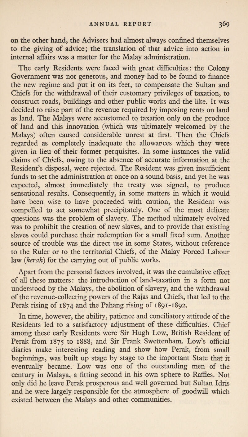 on the other hand, the Advisers had almost always confined themselves to the giving of advice; the translation of that advice into action in internal affairs was a matter for the Malay administration. The early Residents were faced with great difficulties: the Colony Government was not generous, and money had to be found to finance the new regime and put it on its feet, to compensate the Sultan and Chiefs for the withdrawal of their customary privileges of taxation, to construct roads, buildings and other public works and the like. It was decided to raise part of the revenue required by imposing rents on land as land. The Malays were accustomed to taxation only on the produce of land and this innovation (which was ultimately welcomed by the Malays) often caused considerable unrest at first. Then the Chiefs regarded as completely inadequate the allowances which they were given in lieu of their former perquisites. In some instances the valid claims of Chiefs, owing to the absence of accurate information at the Resident’s disposal, were rejected. The Resident was given insufficient funds to set the administration at once on a sound basis, and yet he was expected, almost immediately the treaty was signed, to produce sensational results. Consequently, in some matters in which it would have been wise to have proceeded with caution, the Resident was compelled to act somewhat precipitately. One of the most delicate questions was the problem of slavery. The method ultimately evolved was to prohibit the creation of new slaves, and to provide that existing slaves could purchase their redemption for a small fixed sum. Another source of trouble was the direct use in some States, without reference to the Ruler or to the territorial Chiefs, of the Malay Forced Labour law (kerah) for the carrying out of public works. Apart from the personal factors involved, it was the cumulative effect of all these matters: the introduction of land-taxation in a form not understood by the Malays, the abolition of slavery, and the withdrawal of the revenue-collecting powers of the Rajas and Chiefs, that led to the Perak rising of 1874 and the Pahang rising of 1891-1892. In time, however, the ability, patience and conciliatory attitude of the Residents led to a satisfactory adjustment of these difficulties. Chief among these early Residents were Sir Hugh Low, British Resident of Perak from 1875 to 1888, and Sir Frank Swettenham. Low’s official diaries make interesting reading and show how Perak, from small beginnings, was built up stage by stage to the important State that it eventually became. Low was one of the outstanding men of the century in Malaya, a fitting second in his own sphere to Raffles. Not only did he leave Perak prosperous and well governed but Sultan Idris and he were largely responsible for the atmosphere of goodwill which existed between the Malays and other communities.