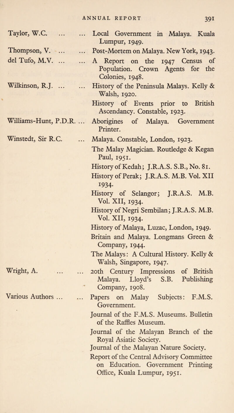 Taylor, W.C. Thompson, V. ... del Tufo, M.V. ... Wilkinson, R.J. ... Williams-Hunt, P.D.R. ... Local Government in Malaya. Kuala Lumpur, 1949. Post-Mortem on Malaya. New York, 1943. A Report on the 1947 Census of Population. Crown Agents for the Colonies, 1948. History of the Peninsula Malays. Kelly & Walsh, 1920. History of Events prior to British Ascendancy. Constable, 1923. Aborigines of Malaya. Government Printer. Winstedt, Sir R.C. ... Malaya. Constable, London, 1923. The Malay Magician. Routledge & Kegan Paul, 1951. History of Kedah; J.R.A.S. S.B., No. 81. History of Perak; J.R.A.S. M.B. Vol. XII 1934- History of Selangor; J.R.A.S. M.B. Vol. XII, 1934. History of Negri Sembilan; J.R.A.S. M.B. Vol. XII, 1934. History of Malaya, Luzac, London, 1949. Britain and Malaya. Longmans Green & Company, 1944. The Malays: A Cultural History. Kelly & Walsh, Singapore, 1947. Wright, A. . 20th Century Impressions of British Malaya. Lloyd’s S.B. Publishing Company, 1908. Various Authors. Papers on Malay Subjects: F.M.S. Government. Journal of the F.M.S. Museums. Bulletin of the Raffles Museum. Journal of the Malayan Branch of the Royal Asiatic Society. Journal of the Malayan Nature Society. Report of the Central Advisory Committee on Education. Government Printing Office, Kuala Lumpur, 1951.