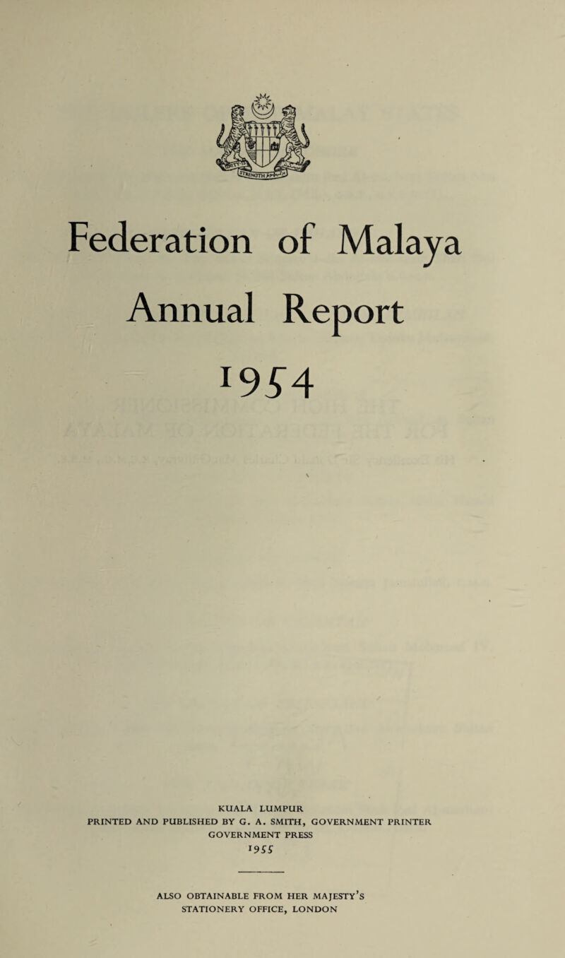 Annual Report l9S4 KUALA LUMPUR PRINTED AND PUBLISHED BY G. A. SMITH, GOVERNMENT PRINTER GOVERNMENT PRESS I9SS ALSO OBTAINABLE FROM HER MAJESTY’S STATIONERY OFFICE, LONDON