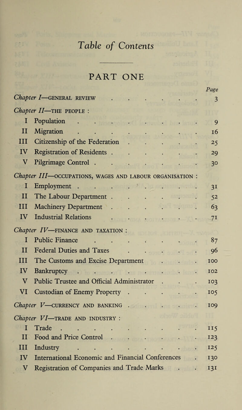 Table of Contents PART ONE Page Chapter I—general review ...... 3 Chapter II—the people : I Population ........ 9 II Migration ........ 16 III Citizenship of the Federation ..... 25 IV Registration of Residents ...... 29 V Pilgrimage Control ....... 30 Chapter III—occupations, wages and labour organisation : I Employment ........ 31 II The Labour Department ..... 52 III Machinery Department ...... 63 IV Industrial Relations . . . . . . 71 Chapter IV—finance and taxation : I Public Finance ....... 87 II Federal Duties and Taxes ..... 96 III The Customs and Excise Department . . . 100 IV Bankruptcy ........ 102 V Public Trustee and Official Administrator . . .103 VI Custodian of Enemy Property . . . . .105 Chapter V—currency and banking . . . . .109 Chapter VI—trade and industry : I Trade . . . . . . . . .115 II Food and Price Control . . . . . .123 III Industry ........ 125 IV International Economic and Financial Conferences . 130 V Registration of Companies and Trade Marks . . 131