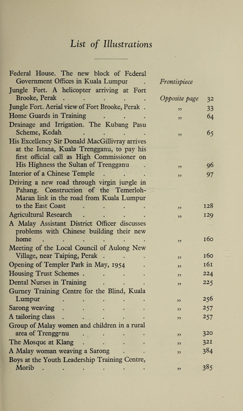 List of Illustrations Federal House. The new block of Federal Government Offices in Kuala Lumpur Jungle Fort. A helicopter arriving at Fort Brooke, Perak . Jungle Fort. Aerial view of Fort Brooke, Perak . Home Guards in Training Drainage and Irrigation. The Kubang Pasu Scheme, Kedah .... His Excellency Sir Donald MacGillivray arrives at the Istana, Kuala Trengganu, to pay his first official call as High Commissioner on His Highness the Sultan of Trengganu Interior of a Chinese Temple Driving a new road through virgin jungle in Pahang. Construction of the Temerloh- Maran link in the road from Kuala Lumpur to the East Coast .... Agricultural Research .... A Malay Assistant District Officer discusses problems with Chinese building their new home ..... Meeting of the Local Council of Aulong New Village, near Taiping, Perak . Opening of Templer Park in May, 1954 Housing Trust Schemes . Dental Nurses in Training Gurney Training Centre for the Blind, Kuala Lumpur .... Sarong weaving .... A tailoring class .... Group of Malay women and children in a rural area of Trengganu The Mosque at Klang A Malay woman weaving a Sarong Boys at the Youth Leadership Training Centre Morib ..... Frontispiece Opposite page 32 » 33 33 64 „ 65 55 35 33 33 33 33 33 33 33 33 33 .33 33 33 33 96 97 128 129 160 160 161 224 225 256 257 257 320 321 384 385