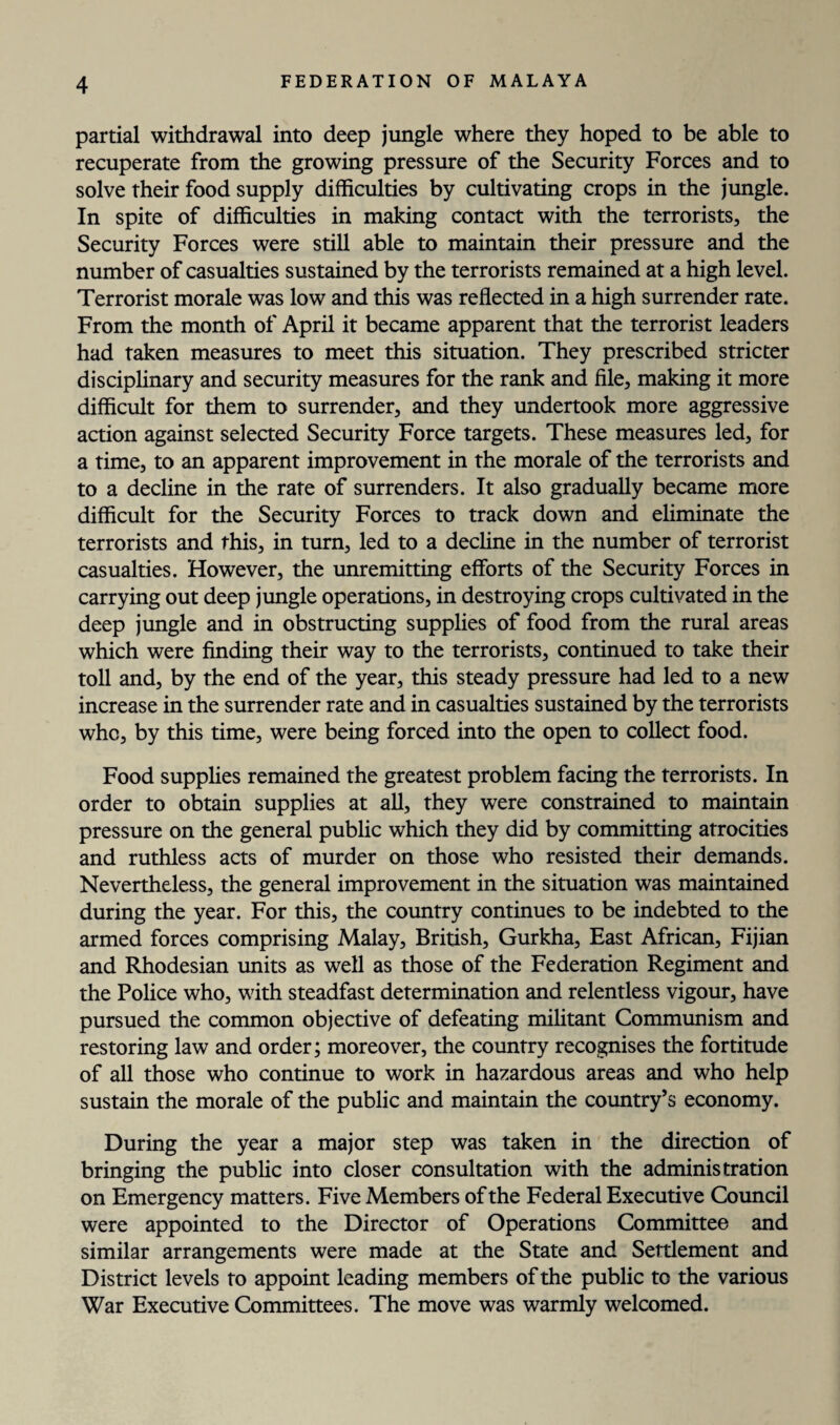 partial withdrawal into deep jungle where they hoped to be able to recuperate from the growing pressure of the Security Forces and to solve their food supply difficulties by cultivating crops in the jungle. In spite of difficulties in making contact with the terrorists, the Security Forces were still able to maintain their pressure and the number of casualties sustained by the terrorists remained at a high level. Terrorist morale was low and this was reflected in a high surrender rate. From the month of April it became apparent that the terrorist leaders had taken measures to meet this situation. They prescribed stricter disciplinary and security measures for the rank and file, making it more difficult for them to surrender, and they undertook more aggressive action against selected Security Force targets. These measures led, for a time, to an apparent improvement in the morale of the terrorists and to a decline in the rate of surrenders. It also gradually became more difficult for the Security Forces to track down and eliminate the terrorists and this, in turn, led to a decline in the number of terrorist casualties. However, the unremitting efforts of the Security Forces in carrying out deep jungle operations, in destroying crops cultivated in the deep jungle and in obstructing supplies of food from the rural areas which were finding their way to the terrorists, continued to take their toll and, by the end of the year, this steady pressure had led to a new increase in the surrender rate and in casualties sustained by the terrorists who, by this time, were being forced into the open to collect food. Food supplies remained the greatest problem facing the terrorists. In order to obtain supplies at all, they were constrained to maintain pressure on the general public which they did by committing atrocities and ruthless acts of murder on those who resisted their demands. Nevertheless, the general improvement in the situation was maintained during the year. For this, the country continues to be indebted to the armed forces comprising Malay, British, Gurkha, East African, Fijian and Rhodesian units as well as those of the Federation Regiment and the Police who, with steadfast determination and relentless vigour, have pursued the common objective of defeating militant Communism and restoring law and order; moreover, the country recognises the fortitude of all those who continue to work in hazardous areas and who help sustain the morale of the public and maintain the country’s economy. During the year a major step was taken in the direction of bringing the public into closer consultation with the administration on Emergency matters. Five Members of the Federal Executive Council were appointed to the Director of Operations Committee and similar arrangements were made at the State and Settlement and District levels to appoint leading members of the public to the various War Executive Committees. The move was warmly welcomed.