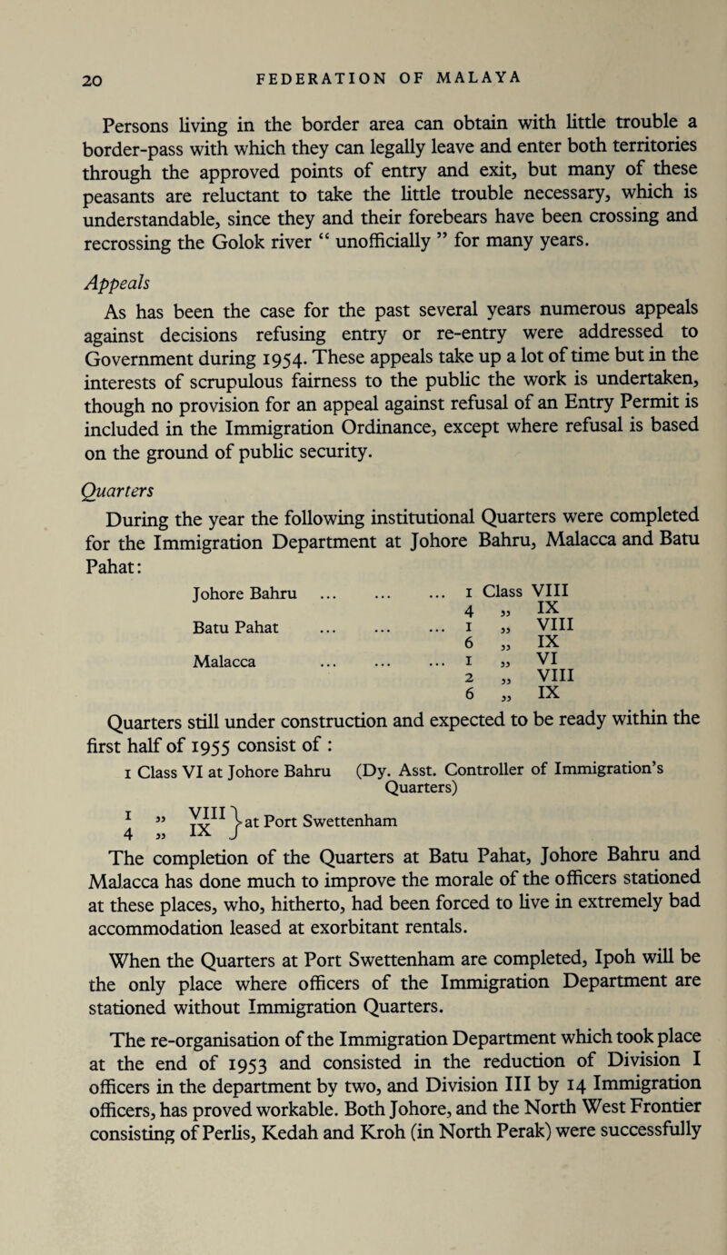 Persons living in the border area can obtain with little trouble a border-pass with which they can legally leave and enter both territories through the approved points of entry and exit, but many of these peasants are reluctant to take the little trouble necessary, which is understandable, since they and their forebears have been crossing and recrossing the Golok river “ unofficially ” for many years. Appeals As has been the case for the past several years numerous appeals against decisions refusing entry or re-entry were addressed to Government during 1954. These appeals take up a lot of time but in the interests of scrupulous fairness to the public the work is undertaken, though no provision for an appeal against refusal of an Entry Permit is included in the Immigration Ordinance, except where refusal is based on the ground of public security. Quarters During the year the following institutional Quarters were completed for the Immigration Department at Johore Bahru, Malacca and Batu Pahat: Johore Bahru ... ... ... 1 Class VIII 4 » IX Batu Pahat ... ... ... 1 VIII 6 „ IX Malacca ••• ••• ••• I 3) VI 2 „ VIII 6 „ IX Quarters still under construction and expected to be ready within the first half of 1955 consist of : 1 Class VI at Johore Bahru (Dy. Asst. Controller of Immigration’s Quarters) 1 »» fv r at Port Swettenham 4 jj J The completion of the Quarters at Batu Pahat, Johore Bahru and Malacca has done much to improve the morale of the officers stationed at these places, who, hitherto, had been forced to live in extremely bad accommodation leased at exorbitant rentals. When the Quarters at Port Swettenham are completed, Ipoh will be the only place where officers of the Immigration Department are stationed without Immigration Quarters. The re-organisation of the Immigration Department which took place at the end of 1953 and consisted in the reduction of Division I officers in the department by two, and Division III by 14 Immigration officers, has proved workable. Both Johore, and the North West Frontier consisting of Perlis, Kedah and Kroh (in North Perak) were successfully