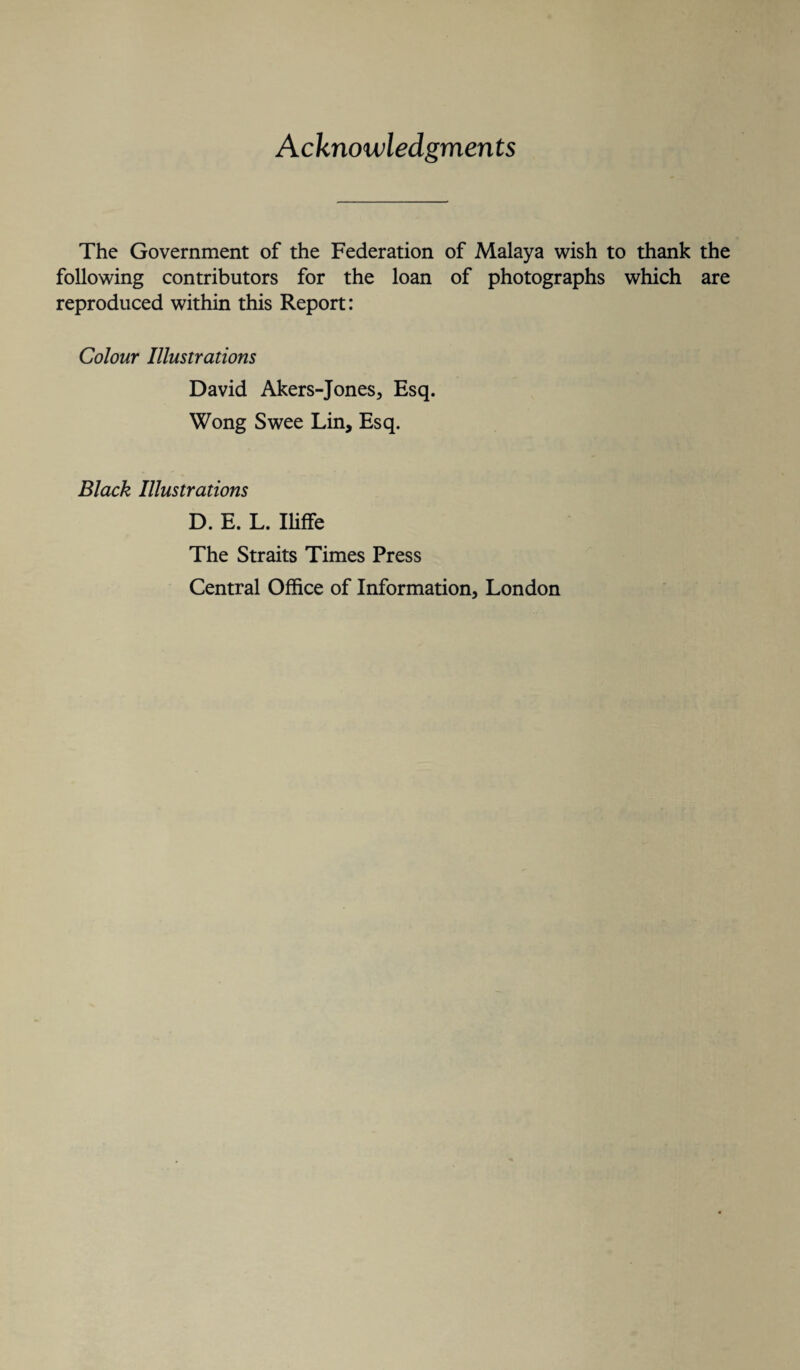 Acknowledgments The Government of the Federation of Malaya wish to thank the following contributors for the loan of photographs which are reproduced within this Report: Colour Illustrations David Akers-Jones, Esq. Wong Swee Lin, Esq. Black Illustrations D. E. L. Iliffe The Straits Times Press Central Office of Information, London