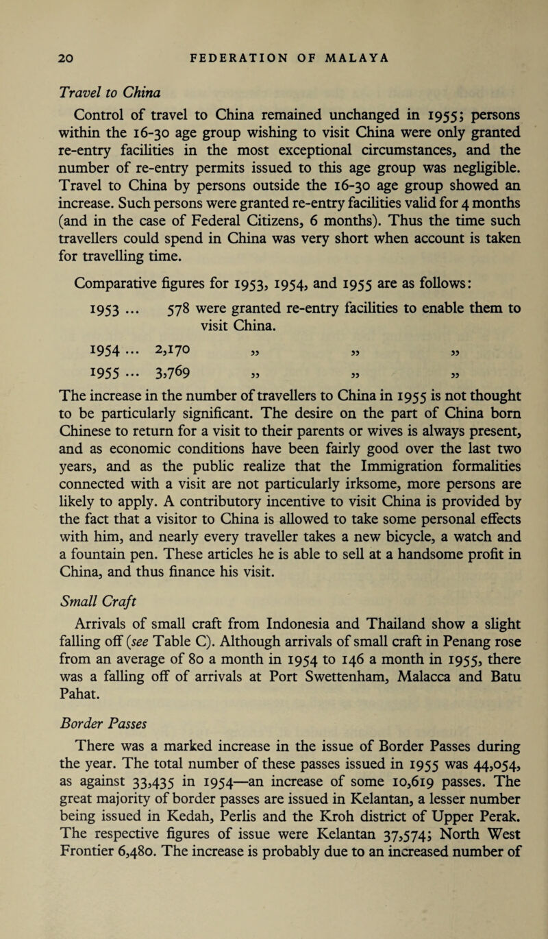 Travel to China Control of travel to China remained unchanged in 1955; persons within the 16-30 age group wishing to visit China were only granted re-entry facilities in the most exceptional circumstances, and the number of re-entry permits issued to this age group was negligible. Travel to China by persons outside the 16-30 age group showed an increase. Such persons were granted re-entry facilities valid for 4 months (and in the case of Federal Citizens, 6 months). Thus the time such travellers could spend in China was very short when account is taken for travelling time. Comparative figures for 1953, 1954* and 1955 are as follows: 1953 ••• 578 were granted re-entry facilities to enable them to visit China. 1954 ••• 2*170 ,, ,, ,, 1955 ... 3,769 The increase in the number of travellers to China in 1955 is not thought to be particularly significant. The desire on the part of China born Chinese to return for a visit to their parents or wives is always present, and as economic conditions have been fairly good over the last two years, and as the public realize that the Immigration formalities connected with a visit are not particularly irksome, more persons are likely to apply. A contributory incentive to visit China is provided by the fact that a visitor to China is allowed to take some personal effects with him, and nearly every traveller takes a new bicycle, a watch and a fountain pen. These articles he is able to sell at a handsome profit in China, and thus finance his visit. Small Craft Arrivals of small craft from Indonesia and Thailand show a slight falling off {see Table C). Although arrivals of small craft in Penang rose from an average of 80 a month in 1954 to 146 a month in 1955, there was a falling off of arrivals at Port Swettenham, Malacca and Batu Pahat. Border Passes There was a marked increase in the issue of Border Passes during the year. The total number of these passes issued in 1955 was 44,054, as against 33,435 in 1954—an increase of some 10,619 passes. The great majority of border passes are issued in Kelantan, a lesser number being issued in Kedah, Perlis and the Kroh district of Upper Perak. The respective figures of issue were Kelantan 37,574; North West Frontier 6,480. The increase is probably due to an increased number of