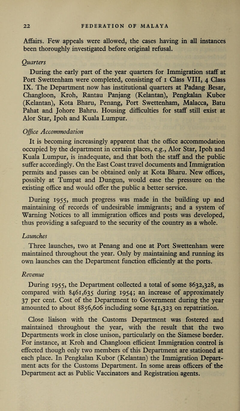 Affairs. Few appeals were allowed, the cases having in all instances been thoroughly investigated before original refusal. Quarters During the early part of the year quarters for Immigration staff at Port Swettenham were completed, consisting of i Class VIII, 4 Class IX. The Department now has institutional quarters at Padang Besar, Changloon, Kroh, Rantau Panjang (Kelantan), Pengkalan Kubor (Kelantan), Kota Bharu, Penang, Port Swettenham, Malacca, Batu Pahat and Johore Bahru. Housing difficulties for staff still exist at Alor Star, Ipoh and Kuala Lumpur. Office Accommodation It is becoming increasingly apparent that the office accommodation occupied by the department in certain places, e.g., Alor Star, Ipoh and Kuala Lumpur, is inadequate, and that both the staff and the public suffer accordingly. On the East Coast travel documents and Immigration permits and passes can be obtained only at Kota Bharu. New offices, possibly at Tumpat and Dungun, would ease the pressure on the existing office and would offer the public a better service. During 1955, much progress was made in the building up and maintaining of records of undesirable immigrants; and a system of Warning Notices to all immigration offices and posts was developed, thus providing a safeguard to the security of the country as a whole. Launches Three launches, two at Penang and one at Port Swettenham were maintained throughout the year. Only by maintaining and running its own launches can the Department function efficiently at the ports. Revenue During 1955, the Department collected a total of some $632,328, as compared with $461,635 during 1954; an increase of approximately 37 per cent. Cost of the Department to Government during the year amounted to about $856,606 including some $41,323 on repatriation. Close liaison with the Customs Department was fostered and maintained throughout the year, with the result that the two Departments work in close unison, particularly on the Siamese border. For instance, at Kroh and Changloon efficient Immigration control is effected though only two members of this Department are stationed at each place. In Pengkalan Kubor (Kelantan) the Immigration Depart¬ ment acts for the Customs Department. In some areas officers of the Department act as Public Vaccinators and Registration agents.