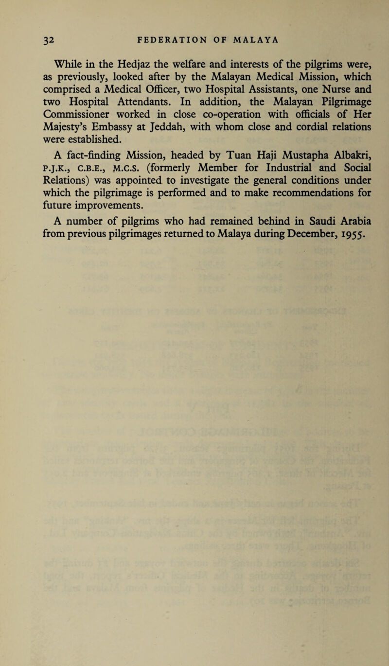 While in the Hedjaz the welfare and interests of the pilgrims were, as previously, looked after by the Malayan Medical Mission, which comprised a Medical Officer, two Hospital Assistants, one Nurse and two Hospital Attendants. In addition, the Malayan Pilgrimage Commissioner worked in close co-operation with officials of Her Majesty’s Embassy at Jeddah, with whom close and cordial relations were established. A fact-finding Mission, headed by Tuan Haji Mustapha Albakri, p.j.k., c.b.e., M.c.s. (formerly Member for Industrial and Social Relations) was appointed to investigate the general conditions under which the pilgrimage is performed and to make recommendations for future improvements. A number of pilgrims who had remained behind in Saudi Arabia from previous pilgrimages returned to Malaya during December, 1955.