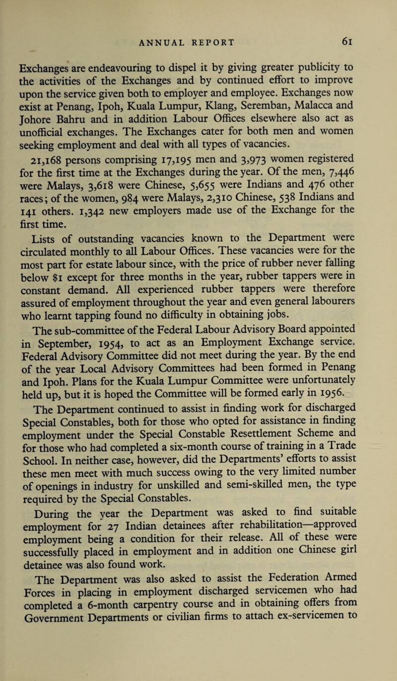 Exchanges are endeavouring to dispel it by giving greater publicity to the activities of the Exchanges and by continued effort to improve upon the service given both to employer and employee. Exchanges now exist at Penang, Ipoh, Kuala Lumpur, Klang, Seremban, Malacca and Johore Bahru and in addition Labour Offices elsewhere also act as unofficial exchanges. The Exchanges cater for both men and women seeking employment and deal with all types of vacancies. 21,168 persons comprising 17,195 men and 3,973 women registered for the first time at the Exchanges during the year. Of the men, 7,446 were Malays, 3,618 were Chinese, 5,655 were Indians and 476 other races; of the women, 984 were Malays, 2,310 Chinese, 538 Indians and 141 others. 1,342 new employers made use of the Exchange for the first time. Lists of outstanding vacancies known to the Department were circulated monthly to all Labour Offices. These vacancies were for the most part for estate labour since, with the price of rubber never falling below $1 except for three months in the year, rubber tappers were in constant demand. All experienced rubber tappers were therefore assured of employment throughout the year and even general labourers who learnt tapping found no difficulty in obtaining jobs. The sub-committee of the Federal Labour Advisory Board appointed in September, 1954, to act as an Employment Exchange service. Federal Advisory Committee did not meet during the year. By the end of the year Local Advisory Committees had been formed in Penang and Ipoh. Plans for the Kuala Lumpur Committee were unfortunately held up, but it is hoped the Committee will be formed early in 1956. The Department continued to assist in finding work for discharged Special Constables, both for those who opted for assistance in finding employment under the Special Constable Resettlement Scheme and for those who had completed a six-month course of training in a Trade School. In neither case, however, did the Departments’ efforts to assist these men meet with much success owing to the very limited number of openings in industry for unskilled and semi-skilled men, the type required by the Special Constables. During the year the Department was asked to find suitable employment for 27 Indian detainees after rehabilitation approved employment being a condition for their release. All of these were successfully placed in employment and in addition one Chinese girl detainee was also found work. The Department was also asked to assist the Federation Armed Forces in placing in employment discharged servicemen who had completed a 6-month carpentry course and in obtaining offers from Government Departments or civilian firms to attach ex-servicemen to
