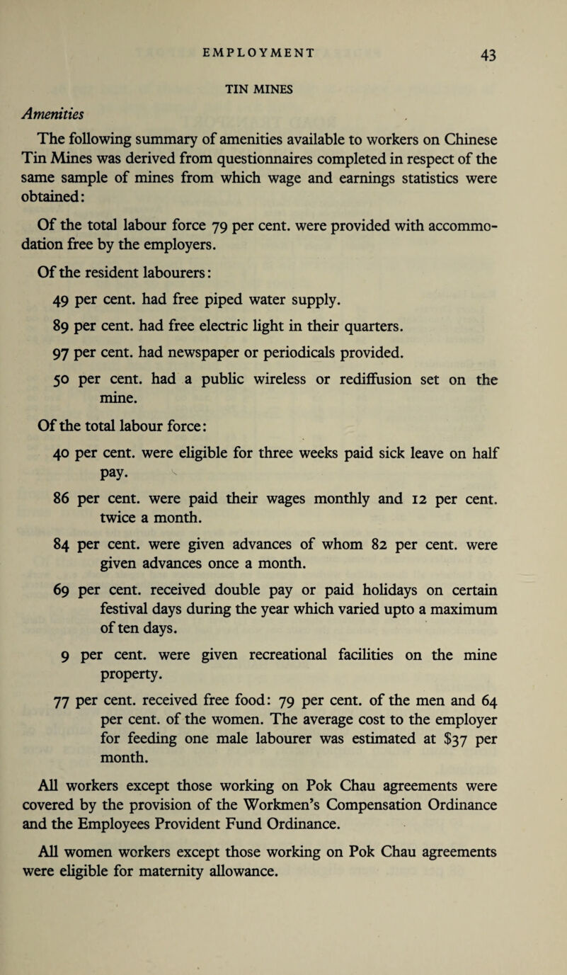 TIN MINES Amenities The following summary of amenities available to workers on Chinese Tin Mines was derived from questionnaires completed in respect of the same sample of mines from which wage and earnings statistics were obtained: Of the total labour force 79 per cent, were provided with accommo¬ dation free by the employers. Of the resident labourers: 49 per cent, had free piped water supply. 89 per cent, had free electric light in their quarters. 97 per cent, had newspaper or periodicals provided. 50 per cent, had a public wireless or rediffusion set on the mine. Of the total labour force: 40 per cent, were eligible for three weeks paid sick leave on half pay. v 86 per cent, were paid their wages monthly and 12 per cent, twice a month. 84 per cent, were given advances of whom 82 per cent, were given advances once a month. 69 per cent, received double pay or paid holidays on certain festival days during the year which varied upto a maximum of ten days. 9 per cent, were given recreational facilities on the mine property. 77 per cent, received free food: 79 per cent, of the men and 64 per cent, of the women. The average cost to the employer for feeding one male labourer was estimated at $37 per month. All workers except those working on Pok Chau agreements were covered by the provision of the Workmen’s Compensation Ordinance and the Employees Provident Fund Ordinance. All women workers except those working on Pok Chau agreements were eligible for maternity allowance.