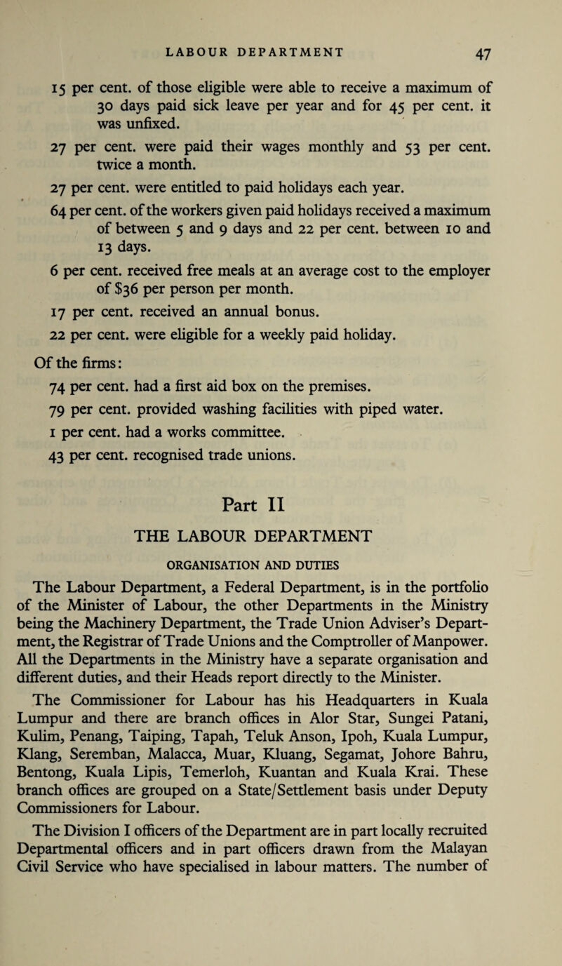 15 per cent, of those eligible were able to receive a maximum of 30 days paid sick leave per year and for 45 per cent, it was unfixed. 27 per cent, were paid their wages monthly and 53 per cent, twice a month. 27 per cent, were entitled to paid holidays each year. 64 per cent, of the workers given paid holidays received a maximum of between 5 and 9 days and 22 per cent, between 10 and 13 days. 6 per cent, received free meals at an average cost to the employer of $36 per person per month. 17 per cent, received an annual bonus. 22 per cent, were eligible for a weekly paid holiday. Of the firms: 74 per cent, had a first aid box on the premises. 79 per cent, provided washing facilities with piped water. 1 per cent, had a works committee. 43 per cent, recognised trade unions. Part II THE LABOUR DEPARTMENT ORGANISATION AND DUTIES The Labour Department, a Federal Department, is in the portfolio of the Minister of Labour, the other Departments in the Ministry being the Machinery Department, the Trade Union Adviser’s Depart¬ ment, the Registrar of Trade Unions and the Comptroller of Manpower. All the Departments in the Ministry have a separate organisation and different duties, and their Heads report directly to the Minister. The Commissioner for Labour has his Headquarters in Kuala Lumpur and there are branch offices in Alor Star, Sungei Patani, Kulim, Penang, Taiping, Tapah, Teluk Anson, Ipoh, Kuala Lumpur, Klang, Seremban, Malacca, Muar, Kluang, Segamat, Johore Bahru, Bentong, Kuala Lipis, Temerloh, Kuantan and Kuala Krai. These branch offices are grouped on a State/Settlement basis under Deputy Commissioners for Labour. The Division I officers of the Department are in part locally recruited Departmental officers and in part officers drawn from the Malayan Civil Service who have specialised in labour matters. The number of