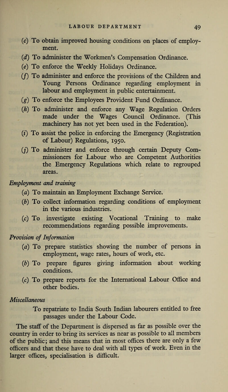 (c) To obtain improved housing conditions on places of employ¬ ment. (d) To administer the Workmen’s Compensation Ordinance. (<e) To enforce the Weekly Holidays Ordinance. (J) To administer and enforce the provisions of the Children and Young Persons Ordinance regarding employment in labour and employment in public entertainment. (g) To enforce the Employees Provident Fund Ordinance. (h) To administer and enforce any Wage Regulation Orders made under the Wages Council Ordinance. (This machinery has not yet been used in the Federation). (*) To assist the police in enforcing the Emergency (Registration of Labour) Regulations, 1950. (j) To administer and enforce through certain Deputy Com¬ missioners for Labour who are Competent Authorities the Emergency Regulations which relate to regrouped areas. Employment and training (a) To maintain an Employment Exchange Service. (1b) To collect information regarding conditions of employment in the various industries. (c) To investigate existing Vocational Training to make recommendations regarding possible improvements. Provision of Information (a) To prepare statistics showing the number of persons in employment, wage rates, hours of work, etc. (b) To prepare figures giving information about working conditions. (c) To prepare reports for the International Labour Office and other bodies. Miscellaneous To repatriate to India South Indian labourers entitled to free passages under the Labour Code. The staff of the Department is dispersed as far as possible over the country in order to bring its services as near as possible to all members of the public; and this means that in most offices there are only a few officers and that these have to deal with all types of work. Even in the larger offices, specialisation is difficult.