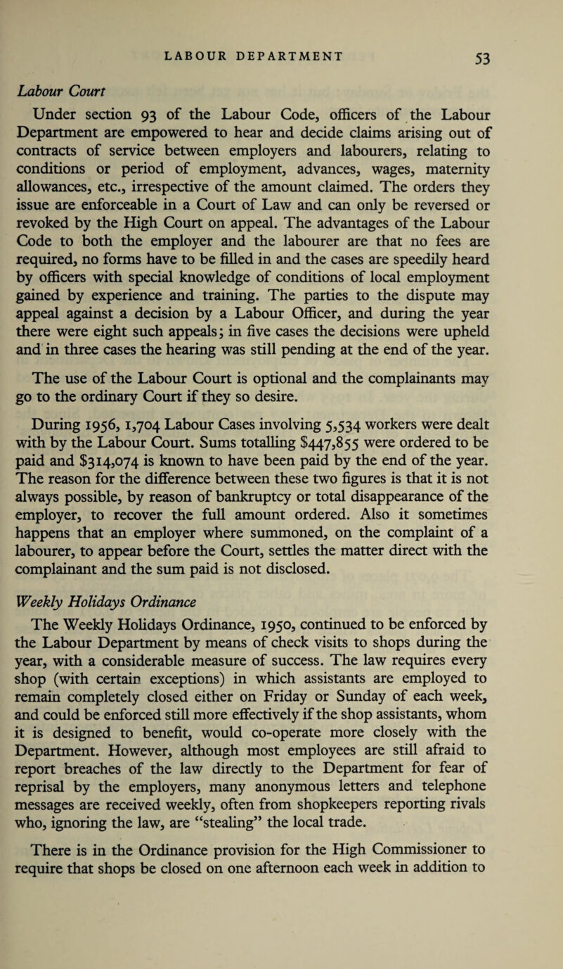 Labour Court Under section 93 of the Labour Code, officers of the Labour Department are empowered to hear and decide claims arising out of contracts of service between employers and labourers, relating to conditions or period of employment, advances, wages, maternity allowances, etc., irrespective of the amount claimed. The orders they issue are enforceable in a Court of Law and can only be reversed or revoked by the High Court on appeal. The advantages of the Labour Code to both the employer and the labourer are that no fees are required, no forms have to be filled in and the cases are speedily heard by officers with special knowledge of conditions of local employment gained by experience and training. The parties to the dispute may appeal against a decision by a Labour Officer, and during the year there were eight such appeals; in five cases the decisions were upheld and in three cases the hearing was still pending at the end of the year. The use of the Labour Court is optional and the complainants may go to the ordinary Court if they so desire. During 1956, 1,704 Labour Cases involving 5,534 workers were dealt with by the Labour Court. Sums totalling $447,855 were ordered to be paid and $314,074 is known to have been paid by the end of the year. The reason for the difference between these two figures is that it is not always possible, by reason of bankruptcy or total disappearance of the employer, to recover the full amount ordered. Also it sometimes happens that an employer where summoned, on the complaint of a labourer, to appear before the Court, settles the matter direct with the complainant and the sum paid is not disclosed. Weekly Holidays Ordinance The Weekly Holidays Ordinance, 1950, continued to be enforced by the Labour Department by means of check visits to shops during the year, with a considerable measure of success. The law requires every shop (with certain exceptions) in which assistants are employed to remain completely closed either on Friday or Sunday of each week, and could be enforced still more effectively if the shop assistants, whom it is designed to benefit, would co-operate more closely with the Department. However, although most employees are still afraid to report breaches of the law directly to the Department for fear of reprisal by the employers, many anonymous letters and telephone messages are received weekly, often from shopkeepers reporting rivals who, ignoring the law, are “stealing” the local trade. There is in the Ordinance provision for the High Commissioner to require that shops be closed on one afternoon each week in addition to