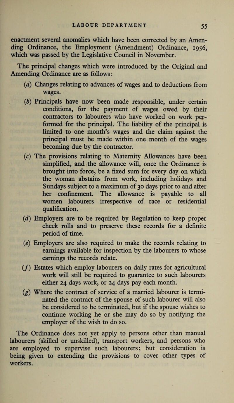 enactment several anomalies which have been corrected by an Amen¬ ding Ordinance, the Employment (Amendment) Ordinance, 1956, which was passed by the Legislative Council in November. The principal changes which were introduced by the Original and Amending Ordinance are as follows: (a) Changes relating to advances of wages and to deductions from wages. (b) Principals have now been made responsible, under certain conditions, for the payment of wages owed by their contractors to labourers who have worked on work per¬ formed for the principal. The liability of the principal is limited to one month’s wages and the claim against the principal must be made within one month of the wages becoming due by the contractor. (c) The provisions relating to Maternity Allowances have been simplified, and the allowance will, once the Ordinance is brought into force, be a fixed sum for every day on which the woman abstains from work, including holidays and Sundays subject to a maximum of 30 days prior to and after her confinement. The allowance is payable to all women labourers irrespective of race or residential qualification. (d) Employers are to be required by Regulation to keep proper check rolls and to preserve these records for a definite period of time. (e) Employers are also required to make the records relating to earnings available for inspection by the labourers to whose earnings the records relate. (/) Estates which employ labourers on daily rates for agricultural work will still be required to guarantee to such labourers either 24 days work, or 24 days pay each month. (g) Where the contract of service of a married labourer is termi¬ nated the contract of the spouse of such labourer will also be considered to be terminated, but if the spouse wishes to continue working he or she may do so by notifying the employer of the wish to do so. The Ordinance does not yet apply to persons other than manual labourers (skilled or unskilled), transport workers, and persons who are employed to supervise such labourers; but consideration is being given to extending the provisions to cover other types of workers.