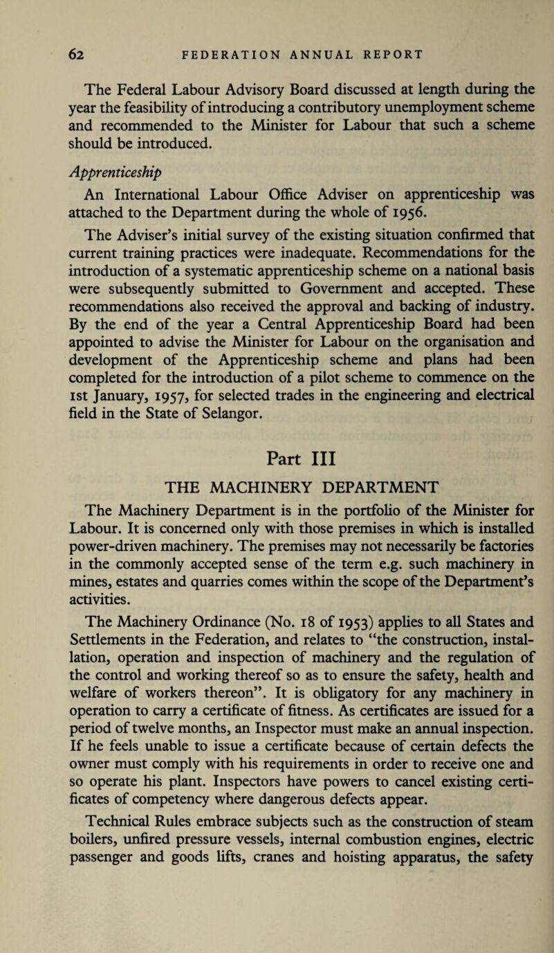 The Federal Labour Advisory Board discussed at length during the year the feasibility of introducing a contributory unemployment scheme and recommended to the Minister for Labour that such a scheme should be introduced. Apprenticeship An International Labour Office Adviser on apprenticeship was attached to the Department during the whole of 1956. The Adviser’s initial survey of the existing situation confirmed that current training practices were inadequate. Recommendations for the introduction of a systematic apprenticeship scheme on a national basis were subsequently submitted to Government and accepted. These recommendations also received the approval and backing of industry. By the end of the year a Central Apprenticeship Board had been appointed to advise the Minister for Labour on the organisation and development of the Apprenticeship scheme and plans had been completed for the introduction of a pilot scheme to commence on the 1st January, 1957, for selected trades in the engineering and electrical field in the State of Selangor. Part III THE MACHINERY DEPARTMENT The Machinery Department is in the portfolio of the Minister for Labour. It is concerned only with those premises in which is installed power-driven machinery. The premises may not necessarily be factories in the commonly accepted sense of the term e.g. such machinery in mines, estates and quarries comes within the scope of the Department’s activities. The Machinery Ordinance (No. 18 of 1953) applies to all States and Settlements in the Federation, and relates to “the construction, instal¬ lation, operation and inspection of machinery and the regulation of the control and working thereof so as to ensure the safety, health and welfare of workers thereon”. It is obligatory for any machinery in operation to carry a certificate of fitness. As certificates are issued for a period of twelve months, an Inspector must make an annual inspection. If he feels unable to issue a certificate because of certain defects the owner must comply with his requirements in order to receive one and so operate his plant. Inspectors have powers to cancel existing certi¬ ficates of competency where dangerous defects appear. Technical Rules embrace subjects such as the construction of steam boilers, unfired pressure vessels, internal combustion engines, electric passenger and goods lifts, cranes and hoisting apparatus, the safety