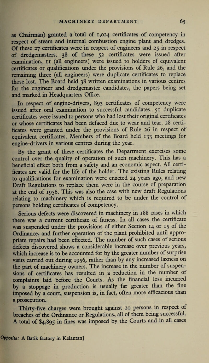 as Chairman) granted a total of 1,024 certificates of competency in respect of steam and internal combustion engine plant and dredges. Of these 27 certificates were in respect of engineers and 25 in respect of dredgemasters. 38 of these 52 certificates were issued after examination, 11 (all engineers) were issued to holders of equivalent certificates or qualifications under the provisions of Rule 26, and the remaining three (all engineers) were duplicate certificates to replace those lost. The Board held 38 written examinations in various centres for the engineer and dredgemaster candidates, the papers being set and marked in Headquarters Office. In respect of engine-drivers, 893 certificates of competency were issued after oral examination to successful candidates. 51 duplicate certificates were issued to persons who had lost their original certificates or whose certificates had been defaced due to wear and tear. 28 certi¬ ficates were granted under the provisions of Rule 26 in respect of equivalent certificates. Members of the Board held 133 meetings for engine-drivers in various centres during the year. By the grant of these certificates the Department exercises some control over the quality of operation of such machinery. This has a beneficial effect both from a safety and an economic aspect. All certi¬ ficates are valid for the life of the holder. The existing Rules relating to qualifications for examination were enacted 24 years ago, and new Draft Regulations to replace them were in the course of preparation at the end of 1956. This was also the case with new draft Regulations relating to machinery which is required to be under the control of persons holding certificates of competency. Serious defects were discovered in machinery in 188 cases in which there was a current certificate of fitness. In all cases the certificate was suspended under the provisions of either Section 14 or 15 of the Ordinance, and further operation of the plant prohibited until appro¬ priate repairs had been effected. The number of such cases of serious defects discovered shows a considerable increase over previous years, which increase is to be accounted for by the greater number of surprise visits carried out during 1956, rather than by any increased laxness on the part of machinery owners. The increase in the number of suspen¬ sions of certificates has resulted in a reduction in the number of complaints laid before the Courts. As the financial loss incurred by a stoppage in production is usually far greater than the fine imposed by a court, suspension is, in fact, often more efficacious than a prosecution. Thirty-five charges were brought against 20 persons in respect of breaches of the Ordinance or Regulations, all of them being successful. A total of $4,895 in fines was imposed by the Courts and in all cases Opposite: A Batik factory in Kelantan]