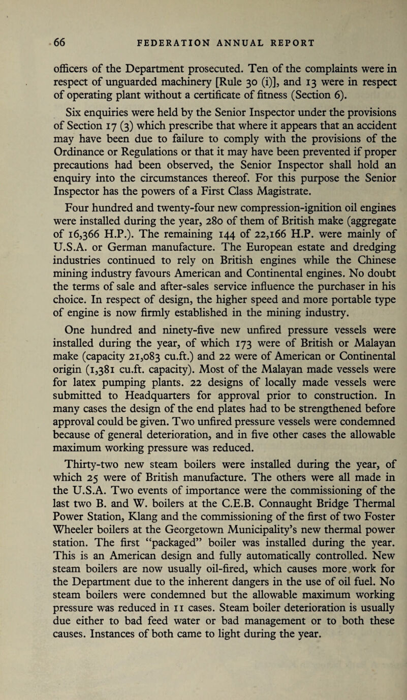 officers of the Department prosecuted. Ten of the complaints were in respect of unguarded machinery [Rule 30 (i)], and 13 were in respect of operating plant without a certificate of fitness (Section 6). Six enquiries were held by the Senior Inspector under the provisions of Section 17 (3) which prescribe that where it appears that an accident may have been due to failure to comply with the provisions of the Ordinance or Regulations or that it may have been prevented if proper precautions had been observed, the Senior Inspector shall hold an enquiry into the circumstances thereof. For this purpose the Senior Inspector has the powers of a First Class Magistrate. Four hundred and twenty-four new compression-ignition oil engines were installed during the year, 280 of them of British make (aggregate of 16,366 H.P.). The remaining 144 of 22,166 H.P. were mainly of U.S.A. or German manufacture. The European estate and dredging industries continued to rely on British engines while the Chinese mining industry favours American and Continental engines. No doubt the terms of sale and after-sales service influence the purchaser in his choice. In respect of design, the higher speed and more portable type of engine is now firmly established in the mining industry. One hundred and ninety-five new unfired pressure vessels were installed during the year, of which 173 were of British or Malayan make (capacity 21,083 cu.ft.) and 22 were of American or Continental origin (1,381 cu.ft. capacity). Most of the Malayan made vessels were for latex pumping plants. 22 designs of locally made vessels were submitted to Headquarters for approval prior to construction. In many cases the design of the end plates had to be strengthened before approval could be given. Two unfired pressure vessels were condemned because of general deterioration, and in five other cases the allowable maximum working pressure was reduced. Thirty-two new steam boilers were installed during the year, of which 25 were of British manufacture. The others were all made in the U.S.A. Two events of importance were the commissioning of the last two B. and W. boilers at the C.E.B. Connaught Bridge Thermal Power Station, Klang and the commissioning of the first of two Foster Wheeler boilers at the Georgetown Municipality’s new thermal power station. The first “packaged” boiler was installed during the year. This is an American design and fully automatically controlled. New steam boilers are now usually oil-fired, which causes more work for the Department due to the inherent dangers in the use of oil fuel. No steam boilers were condemned but the allowable maximum working pressure was reduced in 11 cases. Steam boiler deterioration is usually due either to bad feed water or bad management or to both these causes. Instances of both came to light during the year.