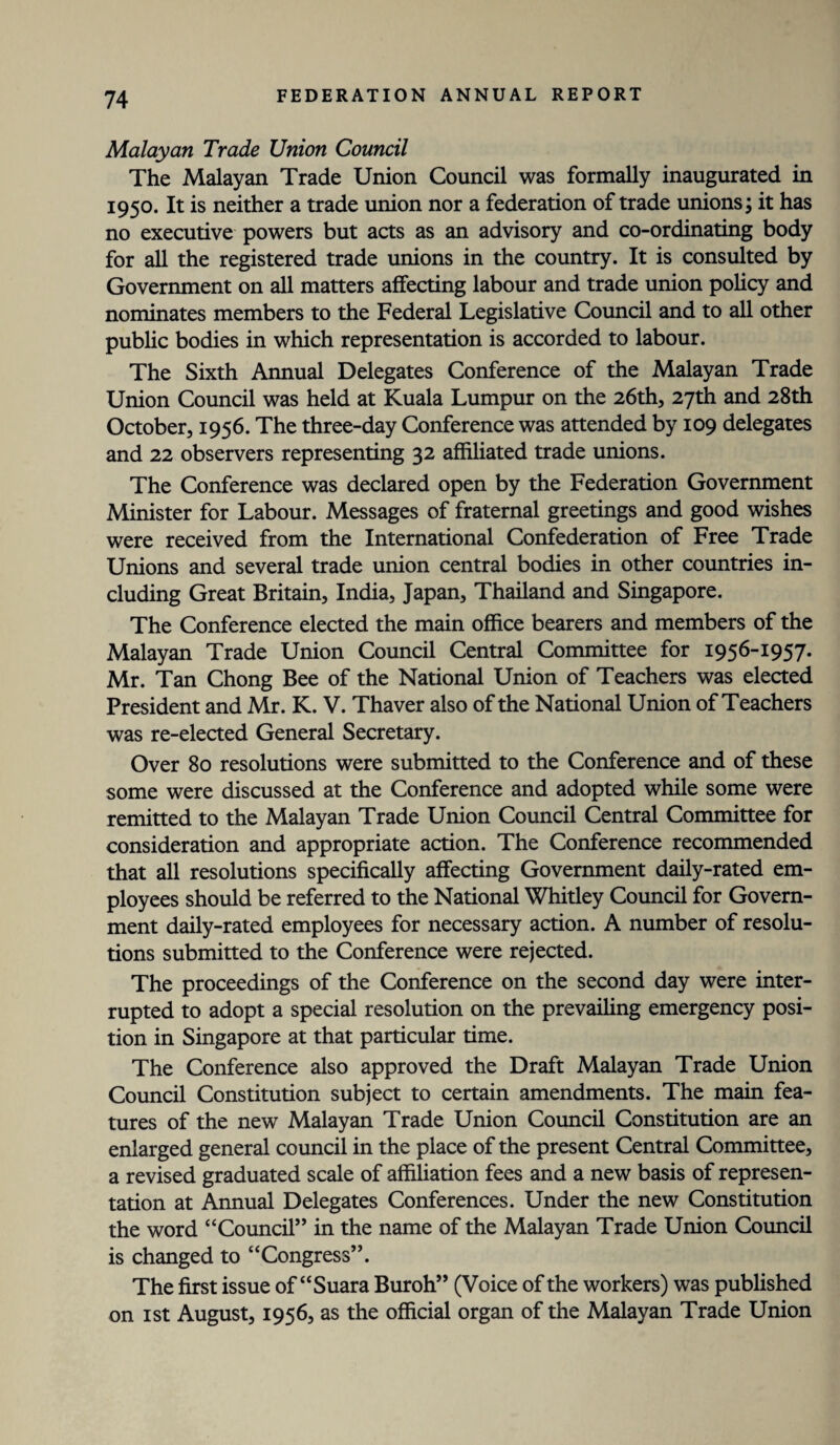 Malayan Trade Union Council The Malayan Trade Union Council was formally inaugurated in 1950. It is neither a trade union nor a federation of trade unions; it has no executive powers but acts as an advisory and co-ordinating body for all the registered trade unions in the country. It is consulted by Government on all matters affecting labour and trade union policy and nominates members to the Federal Legislative Council and to all other public bodies in which representation is accorded to labour. The Sixth Annual Delegates Conference of the Malayan Trade Union Council was held at Kuala Lumpur on the 26th, 27th and 28th October, 1956. The three-day Conference was attended by 109 delegates and 22 observers representing 32 affiliated trade unions. The Conference was declared open by the Federation Government Minister for Labour. Messages of fraternal greetings and good wishes were received from the International Confederation of Free Trade Unions and several trade union central bodies in other countries in¬ cluding Great Britain, India, Japan, Thailand and Singapore. The Conference elected the main office bearers and members of the Malayan Trade Union Council Central Committee for 1956-1957. Mr. Tan Chong Bee of the National Union of Teachers was elected President and Mr. K. V. Thaver also of the National Union of Teachers was re-elected General Secretary. Over 80 resolutions were submitted to the Conference and of these some were discussed at the Conference and adopted while some were remitted to the Malayan Trade Union Council Central Committee for consideration and appropriate action. The Conference recommended that all resolutions specifically affecting Government daily-rated em¬ ployees should be referred to the National Whitley Council for Govern¬ ment daily-rated employees for necessary action. A number of resolu¬ tions submitted to the Conference were rejected. The proceedings of the Conference on the second day were inter¬ rupted to adopt a special resolution on the prevailing emergency posi¬ tion in Singapore at that particular time. The Conference also approved the Draft Malayan Trade Union Council Constitution subject to certain amendments. The main fea¬ tures of the new Malayan Trade Union Council Constitution are an enlarged general council in the place of the present Central Committee, a revised graduated scale of affiliation fees and a new basis of represen¬ tation at Annual Delegates Conferences. Under the new Constitution the word “Council” in the name of the Malayan Trade Union Council is changed to “Congress”. The first issue of “Suara Buroh” (Voice of the workers) was published on 1st August, 1956, as the official organ of the Malayan Trade Union