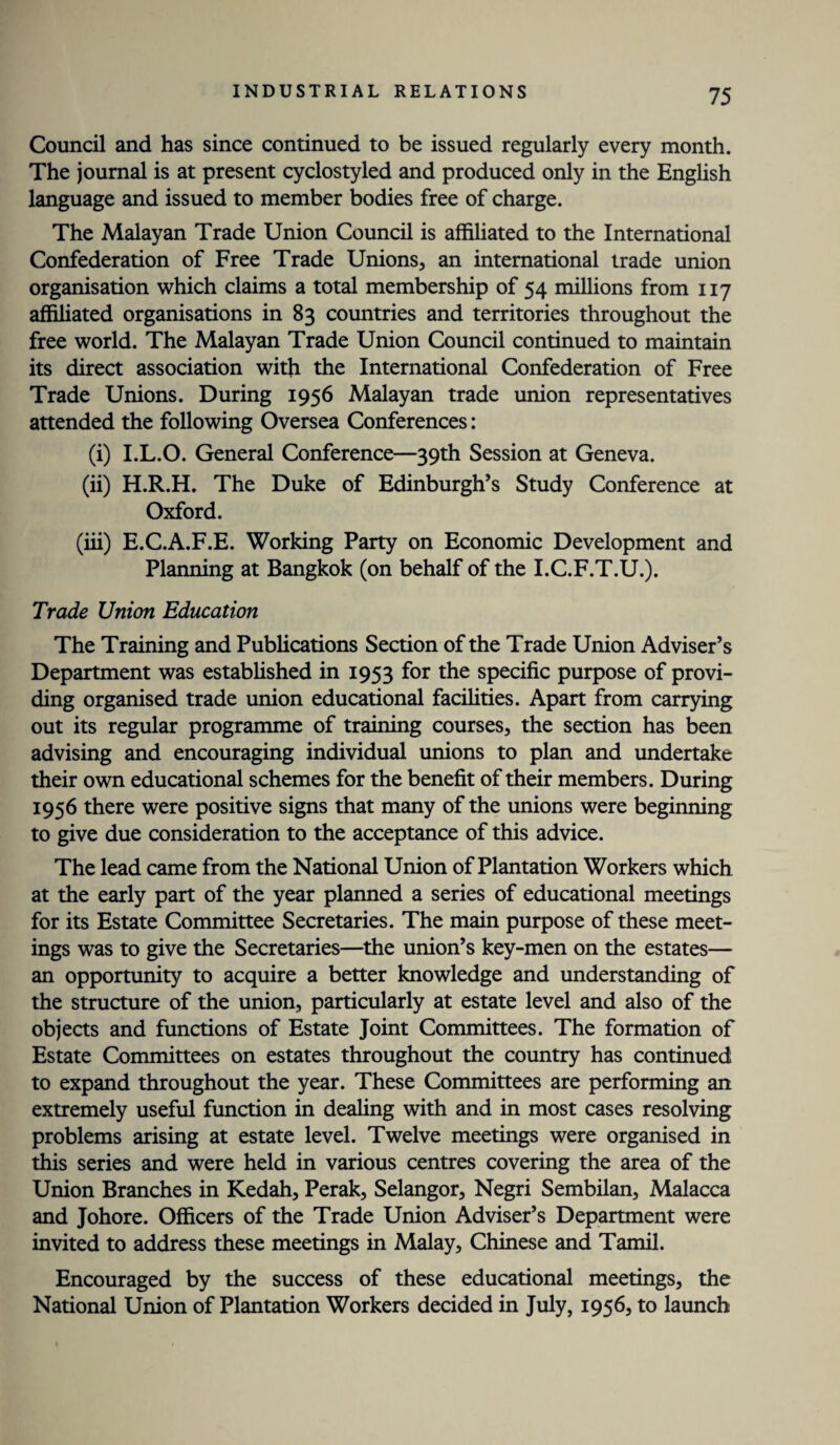 Council and has since continued to be issued regularly every month. The journal is at present cyclostyled and produced only in the English language and issued to member bodies free of charge. The Malayan Trade Union Council is affiliated to the International Confederation of Free Trade Unions, an international trade union organisation which claims a total membership of 54 millions from 117 affiliated organisations in 83 countries and territories throughout the free world. The Malayan Trade Union Council continued to maintain its direct association with the International Confederation of Free Trade Unions. During 1956 Malayan trade union representatives attended the following Oversea Conferences: (i) I.L.O. General Conference—39th Session at Geneva. (ii) H.R.H. The Duke of Edinburgh’s Study Conference at Oxford. (iii) E.C.A.F.E. Working Party on Economic Development and Planning at Bangkok (on behalf of the I.C.F.T.U.). Trade Union Education The Training and Publications Section of the Trade Union Adviser’s Department was established in 1953 for the specific purpose of provi¬ ding organised trade union educational facilities. Apart from carrying out its regular programme of training courses, the section has been advising and encouraging individual unions to plan and undertake their own educational schemes for the benefit of their members. During 1956 there were positive signs that many of the unions were beginning to give due consideration to the acceptance of this advice. The lead came from the National Union of Plantation Workers which at the early part of the year planned a series of educational meetings for its Estate Committee Secretaries. The main purpose of these meet¬ ings was to give the Secretaries—the union’s key-men on the estates— an opportunity to acquire a better knowledge and understanding of the structure of the union, particularly at estate level and also of the objects and functions of Estate Joint Committees. The formation of Estate Committees on estates throughout the country has continued to expand throughout the year. These Committees are performing an extremely useful function in dealing with and in most cases resolving problems arising at estate level. Twelve meetings were organised in this series and were held in various centres covering the area of the Union Branches in Kedah, Perak, Selangor, Negri Sembilan, Malacca and Johore. Officers of the Trade Union Adviser’s Department were invited to address these meetings in Malay, Chinese and Tamil. Encouraged by the success of these educational meetings, the National Union of Plantation Workers decided in July, 1956, to launch