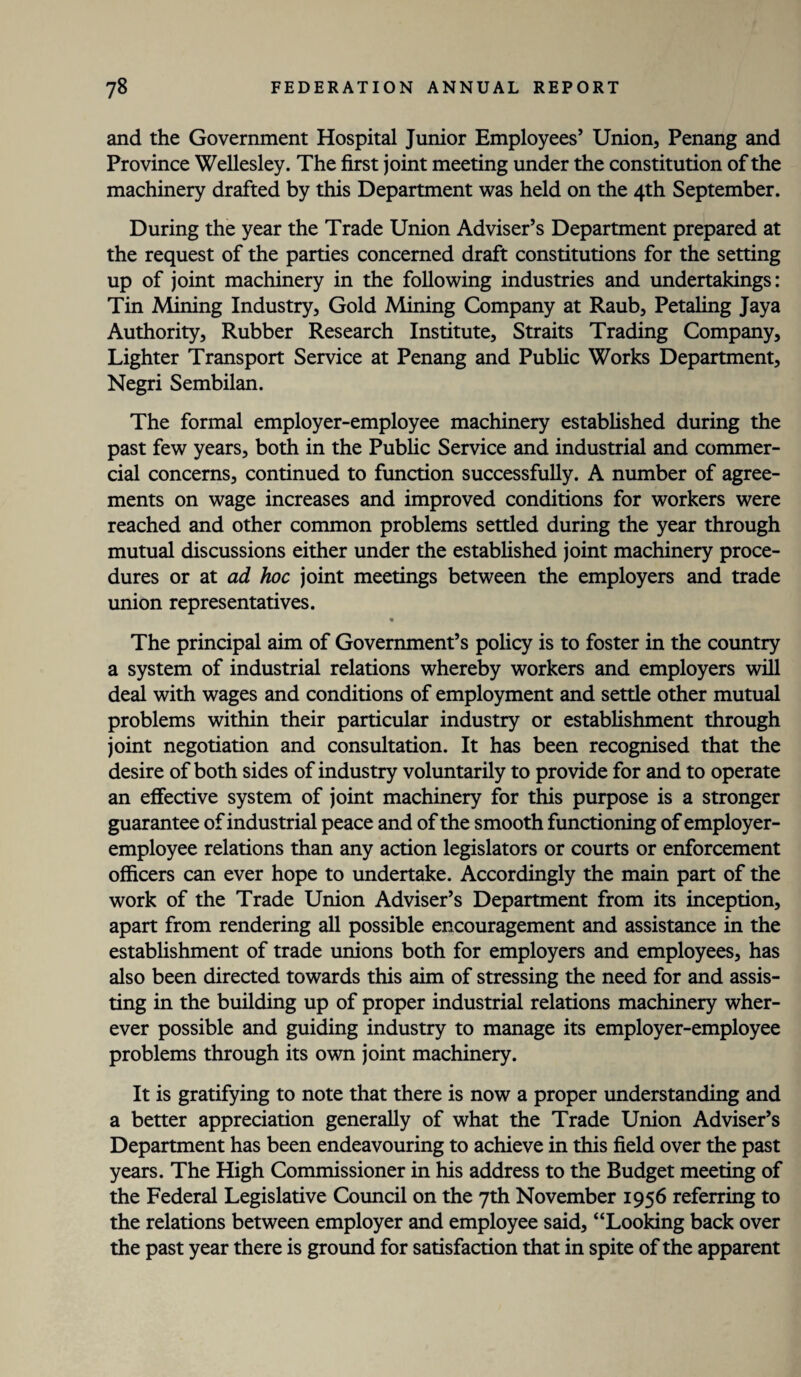 and the Government Hospital Junior Employees’ Union, Penang and Province Wellesley. The first joint meeting under the constitution of the machinery drafted by this Department was held on the 4th September. During the year the Trade Union Adviser’s Department prepared at the request of the parties concerned draft constitutions for the setting up of joint machinery in the following industries and undertakings: Tin Mining Industry, Gold Mining Company at Raub, Petaling Jaya Authority, Rubber Research Institute, Straits Trading Company, Lighter Transport Service at Penang and Public Works Department, Negri Sembilan. The formal employer-employee machinery established during the past few years, both in the Public Service and industrial and commer¬ cial concerns, continued to function successfully. A number of agree¬ ments on wage increases and improved conditions for workers were reached and other common problems settled during the year through mutual discussions either under the established joint machinery proce¬ dures or at ad hoc joint meetings between the employers and trade union representatives. The principal aim of Government’s policy is to foster in the country a system of industrial relations whereby workers and employers will deal with wages and conditions of employment and settle other mutual problems within their particular industry or establishment through joint negotiation and consultation. It has been recognised that the desire of both sides of industry voluntarily to provide for and to operate an effective system of joint machinery for this purpose is a stronger guarantee of industrial peace and of the smooth functioning of employer- employee relations than any action legislators or courts or enforcement officers can ever hope to undertake. Accordingly the main part of the work of the Trade Union Adviser’s Department from its inception, apart from rendering all possible encouragement and assistance in the establishment of trade unions both for employers and employees, has also been directed towards this aim of stressing the need for and assis¬ ting in the building up of proper industrial relations machinery wher¬ ever possible and guiding industry to manage its employer-employee problems through its own joint machinery. It is gratifying to note that there is now a proper understanding and a better appreciation generally of what the Trade Union Adviser’s Department has been endeavouring to achieve in this field over the past years. The High Commissioner in his address to the Budget meeting of the Federal Legislative Council on the 7th November 1956 referring to the relations between employer and employee said, “Looking back over the past year there is ground for satisfaction that in spite of the apparent