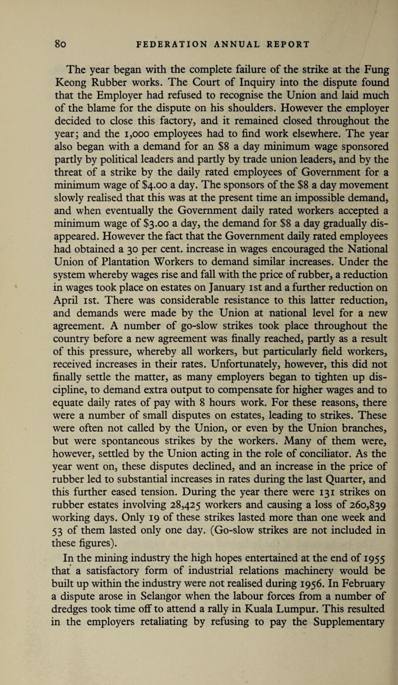 The year began with the complete failure of the strike at the Fung Keong Rubber works. The Court of Inquiry into the dispute found that the Employer had refused to recognise the Union and laid much of the blame for the dispute on his shoulders. However the employer decided to close this factory, and it remained closed throughout the year; and the 1,000 employees had to find work elsewhere. The year also began with a demand for an $8 a day minimum wage sponsored partly by political leaders and partly by trade union leaders, and by the threat of a strike by the daily rated employees of Government for a minimum wage of $4.00 a day. The sponsors of the $8 a day movement slowly realised that this was at the present time an impossible demand, and when eventually the Government daily rated workers accepted a minimum wage of $3.00 a day, the demand for $8 a day gradually dis¬ appeared. However the fact that the Government daily rated employees had obtained a 30 per cent, increase in wages encouraged the National Union of Plantation Workers to demand similar increases. Under the system whereby wages rise and fall with the price of rubber, a reduction in wages took place on estates on January 1st and a further reduction on April 1st. There was considerable resistance to this latter reduction, and demands were made by the Union at national level for a new agreement. A number of go-slow strikes took place throughout the country before a new agreement was finally reached, partly as a result of this pressure, whereby all workers, but particularly field workers, received increases in their rates. Unfortunately, however, this did not finally settle the matter, as many employers began to tighten up dis¬ cipline, to demand extra output to compensate for higher wages and to equate daily rates of pay with 8 hours work. For these reasons, there were a number of small disputes on estates, leading to strikes. These were often not called by the Union, or even by the Union branches, but were spontaneous strikes by the workers. Many of them were, however, settled by the Union acting in the role of conciliator. As the year went on, these disputes declined, and an increase in the price of rubber led to substantial increases in rates during the last Quarter, and this further eased tension. During the year there were 131 strikes on rubber estates involving 28,425 workers and causing a loss of 260,839 working days. Only 19 of these strikes lasted more than one week and 53 of them lasted only one day. (Go-slow strikes are not included in these figures). In the mining industry the high hopes entertained at the end of 1955 that a satisfactory form of industrial relations machinery would be built up within the industry were not realised during 1956. In February a dispute arose in Selangor when the labour forces from a number of dredges took time off to attend a rally in Kuala Lumpur. This resulted in the employers retaliating by refusing to pay the Supplementary