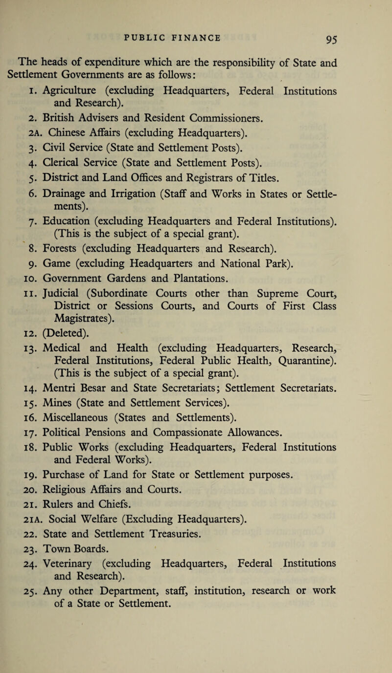 The heads of expenditure which are the responsibility of State and Settlement Governments are as follows: 1. Agriculture (excluding Headquarters, Federal Institutions and Research). 2. British Advisers and Resident Commissioners. 2A. Chinese Affairs (excluding Headquarters). 3. Civil Service (State and Settlement Posts). 4. Clerical Service (State and Settlement Posts). 5. District and Land Offices and Registrars of Titles. 6. Drainage and Irrigation (Staff and Works in States or Settle¬ ments). 7. Education (excluding Headquarters and Federal Institutions). (This is the subject of a special grant). % _ 8. Forests (excluding Headquarters and Research). 9. Game (excluding Headquarters and National Park). 10. Government Gardens and Plantations. 11. Judicial (Subordinate Courts other than Supreme Court, District or Sessions Courts, and Courts of First Class Magistrates). 12. (Deleted). 13. Medical and Health (excluding Headquarters, Research, Federal Institutions, Federal Public Health, Quarantine). (This is the subject of a special grant). 14. Mentri Besar and State Secretariats; Settlement Secretariats. 15. Mines (State and Settlement Services). 16. Miscellaneous (States and Settlements). 17. Political Pensions and Compassionate Allowances. 18. Public Works (excluding Headquarters, Federal Institutions and Federal Works). 19. Purchase of Land for State or Settlement purposes. 20. Religious Affairs and Courts. 21. Rulers and Chiefs. 21A. Social Welfare (Excluding Headquarters). 22. State and Settlement Treasuries. 23. Town Boards. 24. Veterinary (excluding Headquarters, Federal Institutions and Research). 25. Any other Department, staff, institution, research or work of a State or Settlement.