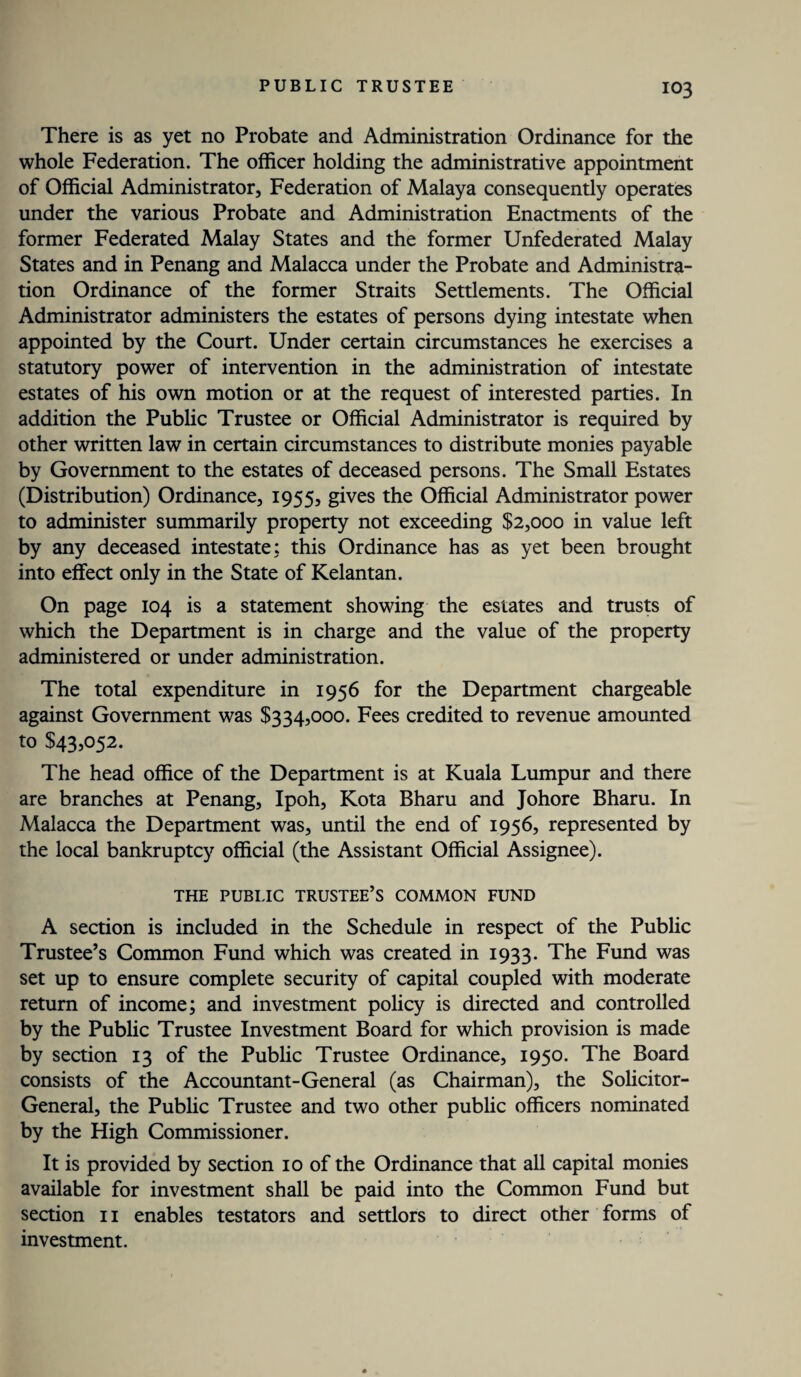 There is as yet no Probate and Administration Ordinance for the whole Federation. The officer holding the administrative appointment of Official Administrator, Federation of Malaya consequently operates under the various Probate and Administration Enactments of the former Federated Malay States and the former Unfederated Malay States and in Penang and Malacca under the Probate and Administra¬ tion Ordinance of the former Straits Settlements. The Official Administrator administers the estates of persons dying intestate when appointed by the Court. Under certain circumstances he exercises a statutory power of intervention in the administration of intestate estates of his own motion or at the request of interested parties. In addition the Public Trustee or Official Administrator is required by other written law in certain circumstances to distribute monies payable by Government to the estates of deceased persons. The Small Estates (Distribution) Ordinance, 1955, gives the Official Administrator power to administer summarily property not exceeding $2,000 in value left by any deceased intestate: this Ordinance has as yet been brought into effect only in the State of Kelantan. On page 104 is a statement showing the estates and trusts of which the Department is in charge and the value of the property administered or under administration. The total expenditure in 1956 for the Department chargeable against Government was $334,000. Fees credited to revenue amounted to $43,052. The head office of the Department is at Kuala Lumpur and there are branches at Penang, Ipoh, Kota Bharu and Johore Bharu. In Malacca the Department was, until the end of 1956, represented by the local bankruptcy official (the Assistant Official Assignee). THE PUBLIC TRUSTEE’S COMMON FUND A section is included in the Schedule in respect of the Public Trustee’s Common Fund which was created in 1933. The Fund was set up to ensure complete security of capital coupled with moderate return of income; and investment policy is directed and controlled by the Public Trustee Investment Board for which provision is made by section 13 of the Public Trustee Ordinance, 1950. The Board consists of the Accountant-General (as Chairman), the Solicitor- General, the Public Trustee and two other public officers nominated by the High Commissioner. It is provided by section 10 of the Ordinance that all capital monies available for investment shall be paid into the Common Fund but section 11 enables testators and settlors to direct other forms of investment.