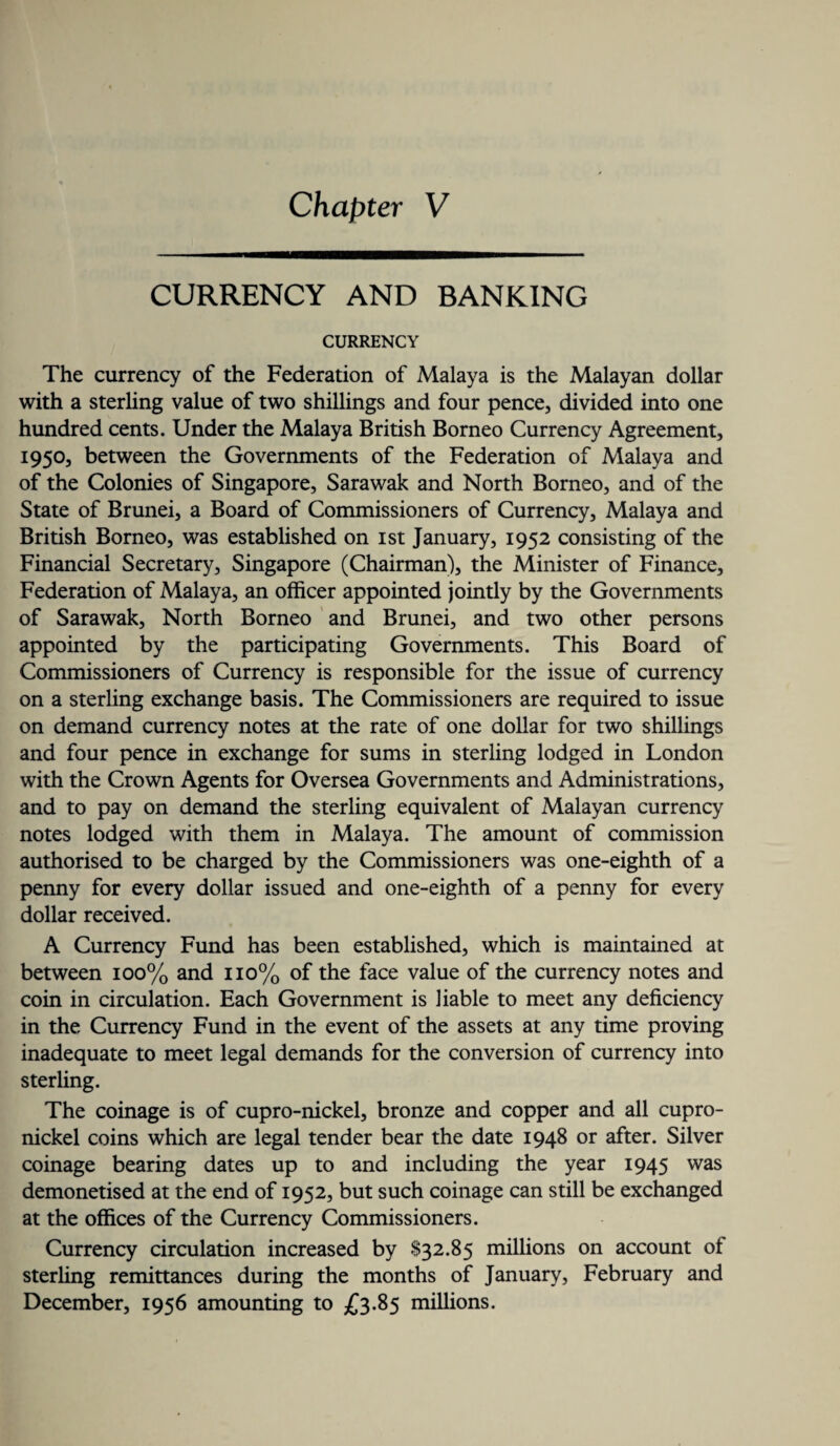 CURRENCY AND BANKING CURRENCY The currency of the Federation of Malaya is the Malayan dollar with a sterling value of two shillings and four pence, divided into one hundred cents. Under the Malaya British Borneo Currency Agreement, 1950, between the Governments of the Federation of Malaya and of the Colonies of Singapore, Sarawak and North Borneo, and of the State of Brunei, a Board of Commissioners of Currency, Malaya and British Borneo, was established on 1st January, 1952 consisting of the Financial Secretary, Singapore (Chairman), the Minister of Finance, Federation of Malaya, an officer appointed jointly by the Governments of Sarawak, North Borneo and Brunei, and two other persons appointed by the participating Governments. This Board of Commissioners of Currency is responsible for the issue of currency on a sterling exchange basis. The Commissioners are required to issue on demand currency notes at the rate of one dollar for two shillings and four pence in exchange for sums in sterling lodged in London with the Crown Agents for Oversea Governments and Administrations, and to pay on demand the sterling equivalent of Malayan currency notes lodged with them in Malaya. The amount of commission authorised to be charged by the Commissioners was one-eighth of a penny for every dollar issued and one-eighth of a penny for every dollar received. A Currency Fund has been established, which is maintained at between 100% and 110% of the face value of the currency notes and coin in circulation. Each Government is liable to meet any deficiency in the Currency Fund in the event of the assets at any time proving inadequate to meet legal demands for the conversion of currency into sterling. The coinage is of cupro-nickel, bronze and copper and all cupro¬ nickel coins which are legal tender bear the date 1948 or after. Silver coinage bearing dates up to and including the year 1945 was demonetised at the end of 1952, but such coinage can still be exchanged at the offices of the Currency Commissioners. Currency circulation increased by $32.85 millions on account of sterling remittances during the months of January, February and December, 1956 amounting to £3.85 millions.