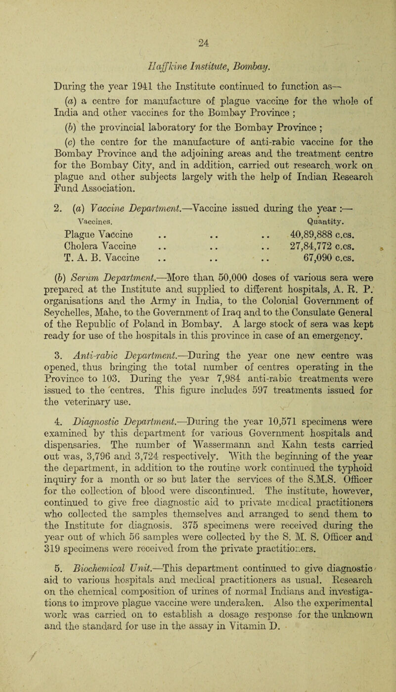 Hafjldne Institute, Bombay. During the year 1941 the Institute continued to function as— (a) a centre for manufacture of plague vaccine for the whole of India and other vaccines for the Bombay Province ; (b) the provincial laboratory for the Bombay Province ; (c) the centre for the manufacture of anti-rabic vaccine for the Bombay Province and the adjoining areas and the treatment centre for the Bombay City, and in addition, carried out research. work on plague and other subjects largely with the help of Indian Research Fund Association. 2. (a) Vaccine Department.—Vaccine issued during the year :—• » Vaccines. Quantity. Plague Vaccine .. .. .. 40,89,888 c.cs. Cholera Vaccine .. .. .. 27,84,772 c.cs. T. A. B. Vaccine .. .. .. 67,090 c.cs. (b) Serum Department.—'More than 50,000 doses of various sera were prepared at the Institute and supplied to different hospitals, A. R. P. organisations and the Army in India, to the Colonial Government of Seychelles, Mahe, to the Government of Iraq and to the Consulate General of the Republic of Poland in Bombay. A large stock of sera was kept ready for use of the hospitals in this province in case of an emergency. 3. Anti-rabic Department.—During the year one new centre was opened, thus bringing the total number of centres operating in the Province to 103. During the year 7,984 anti-rabic treatments were issued to the centres. This figure includes 597 treatments issued for the veterinary use. 4. Diagnostic Department.—During the year 10,571 specimens w“ere examined by this department for various Government hospitals and dispensaries. The number of Wassermann and Kahn tests carried out was, 3,796 and 3,724 respectively. With the beginning of the year the department, in addition to the routine work continued the typhoid inquiry for a month or so but later the services of the S.M.S. Officer for the collection of blood were discontinued. The institute, however, continued to give free diagnostic aid to private medical practitioners who collected the samples themselves and arranged to send them to the Institute for diagnosis. 375 specimens were received during the year out of which 56 samples Were collected by the S. M. S. Officer and 319 specimens were received from the private practitioners. 5. Biochemical Unit.—This department continued to give diagnostic' aid to various hospitals and medical practitioners as usual. Research on the chemical composition of urines of normal Indians and investiga¬ tions to improve plague vaccine were underaken. Also the experimental work was carried on to establish a dosage response for the unknown and the standard for use in the assay in Vitamin D.