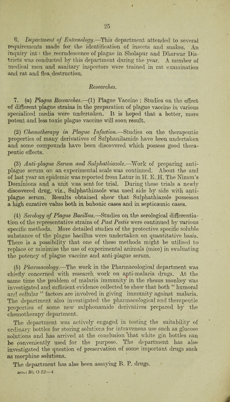 « 25 6. Department of Entomology.—This department attended to several requirements made for the identification of insects and snakes. An inquiry int i the recrudescence of plague in Sholapur and Dharwar Dis¬ tricts was conducted by this department during the year. A number of medical men and sanitary inspectors Were trained in rat examination and rat and flea destruction. Researches. 7. (a) Plague Researches.—if) Plague Vaccine : Studies on the effect of different plague strains in the preparation of plague vaccine in various specialised media were undertaken. It is hoped that a better, more potent and less toxic plague vaccine will soon result. (2) Chemotherapy in Plague Infection.—Studies on the therapeutic properties of many derivatives of Sulphanilamide have been undertaken and some compounds have been discovered \Vhich possess good thera¬ peutic effects. (3) Anti-plague Serum and Sulphathiazole.—-Work of preparing anti¬ plague serum on an experimental scale was continued. About the and of last year an epidemic was reported from Latur in H. E. H. The Nizam's Dominions and a unit was sent for trial. During these trials a newly discovered drug, viz., Sulphathizaole was used side by side with anti¬ plague serum. Results obtained show that Sulphathiazole possesses a high Gurative value both in bubonic cases and in septicsemic cases. (4) Serology of Plague Bacillus.— Studies on the serological differentia¬ tion of the representative strains of Past Pestis were continued by various specific methods. More detailed studies of the protective specific soluble substance of the plague bacillus were undertaken on quantitative basis. There is a possibility that one of these methods might be utilised to replace or minimise the use of experimental animals (mice) in evaluating the potency of plague vaccine and anti-plague serum. (b) Pharmacology.—The work in the Pharmacological department was chiefly concerned with research work on apti-malaria drugs. At the same time the problem of malaria immunity in the rhesus monkey was investigated and sufficient evidence collected to show that both “ humoral, and cellular ” factors are involved in giving immunity against malaria. The department also investigated the pharmacological and therapeutic properties of some new sulphonamide derivatives prepared by the chemotherapy department. The department was actively engaged in testing the suitability of ordinary bottles for storing solutions for intravenous use such as glucose solutions and has arrived at the conclusion ‘that white gin bottles can be conveniently used for the purpose. The department has also investigated the question of preservation of some important drugs such as morphine solutions. The department has also been assaying B. P. drugs.