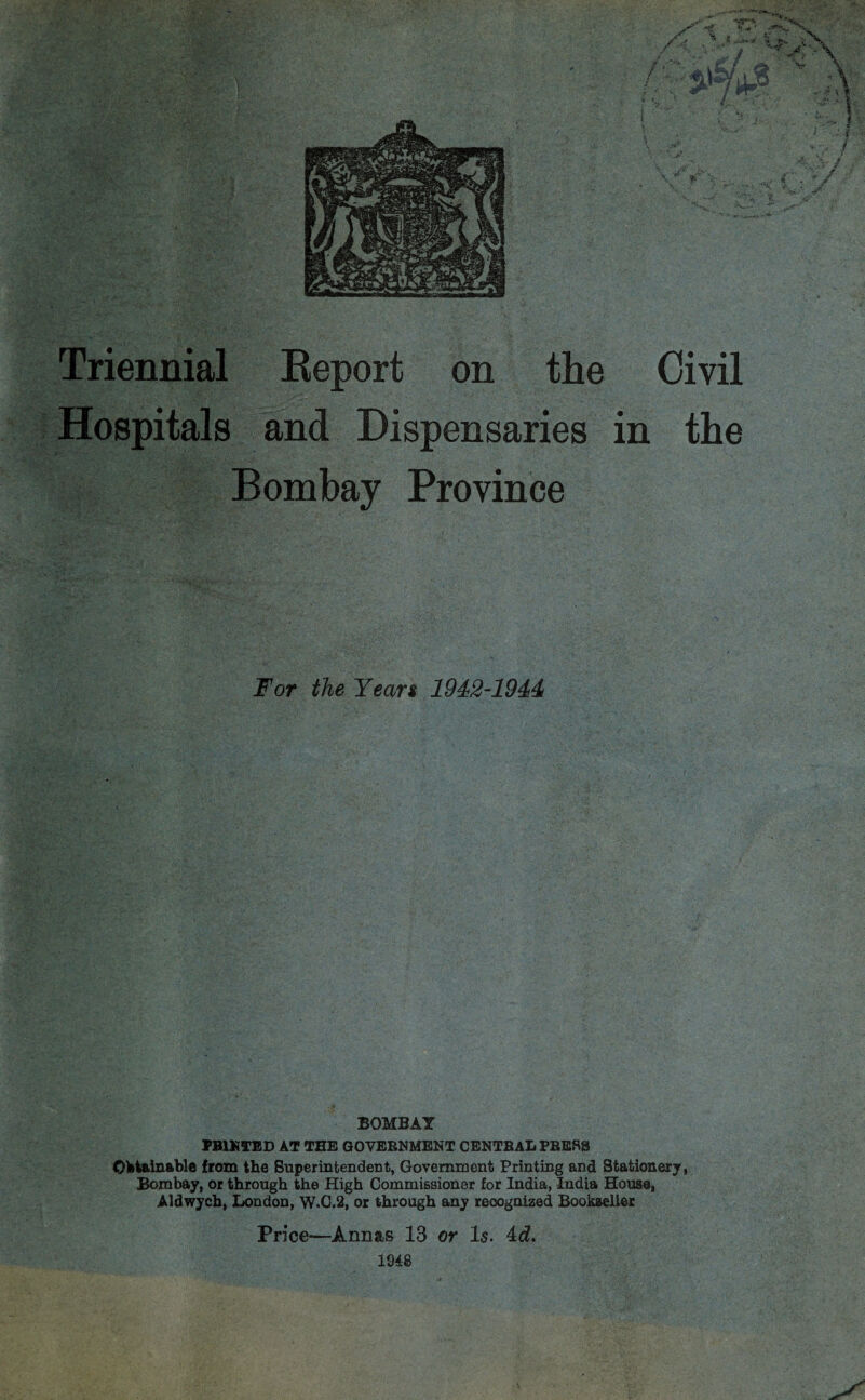 Hospitals and Dispensaries in the Bombay Province For the Yean 1942-1944 BOMBAY PB1KTED AT THE GOVERNMENT CENTRAL PRESS Obtainable from the Superintendent, Government Printing and Stationery, Bombay, or through the High Commissioner for India, India House, Aldwych, London, W.C.2, or through any recognized Bookseller Price—Annas 13 or Is. 4d. 1948