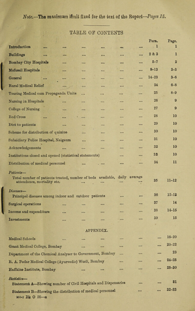 TABLE OF CONTENTS Introduction ... • •a ® 9 9 Para. 1 Page. 1 Suildifi^s ... • • • ... ... • • • 9 9* 2 & 3 1 Bombay City Hospitals • •• 5-7 2 Mofussil Hospitals • • • 8-13 2-3 General ... ... ... • • • 14-23 3-6 Rural Medical Relief . .. ^ • « • 24 6-8 Touring Medical cum Propaganda Units • • • • 25 8-9 Nursing in Hospitals • • • 26 9 » College of Nursing • • • 27 9 Red Cross ... ... ' ... • • • 28 10 Diet to patients « • • 29 10 Scheme for distribution of quinine • • • 30 10 Subsidiary Police Hospital, Naigaum • • • 31 10 Acknowledgements • • • 32 10 Institutions closed and opened (statistical statements) • • • 38 10 Distribution of medical personnel ... . ... • i • N 34 11 Patients— Total number of patients treated, number of beds available, attendance, mortality etc. daily • • • average 9 9 9 35 11-12 Diseases— Principal diseases among indoor and outdoor patients • • • • 9 9 36 12-13 Surgical operations • • • 9 0 9 37 14 Income and expenditure • • » 0 9 9 38 14-15 Investments 9 9 9 9 0 9 39 15 APPENDIX. Medical Schools • • • 9 9 • 9 9 9 16-20 Grant Medical College, Bombay 9 9* 9 9 9 9 9 9 20-22 Department of the Chemical Analyser to Government, Bombay • • • * 9 9 999 23 R. A. Podar Medical College (Ayurvedic) Worli, Bombay <9 9 9 9 9 9 999 24-25 Haffkine Institute, Bombay 9 9 9 9 9 9 9 9 9 25-30 Statistics— Statement A—Showing number of Civil Hospitals and Dispensaries 999 • 99 31 Statement B—Showing the distribution of medical personnel • 9 9 9 9 9 32-83