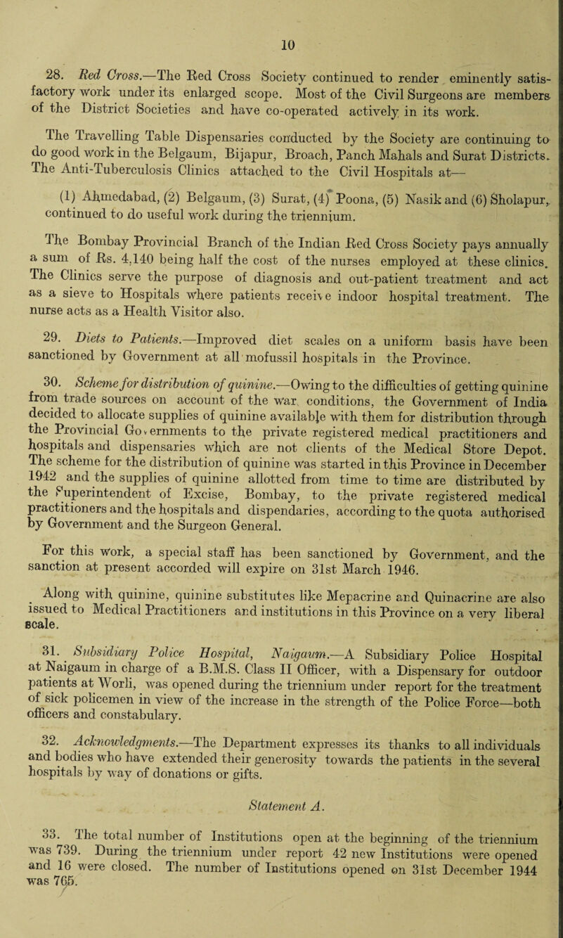 28. Red Cross.—The Red Cross Society continued to render eminently satis¬ factory work under its enlarged scope. Most of the Civil Surgeons are members* of the District Societies and have co-operated actively in its work. The Travelling Table Dispensaries conducted by the Society are continuing to do gooa work in the Belgaum, Bijapur, Broach, Ranch Mahals and Surat Districts. The Anti-Tuberculosis Clinics attached to the Civil Hospitals at— (1) Afimedabad, (2) Belgaum, (3) Surat, (4) Poona, (5) Nasik and (6) Sholapur,, continued to do useful work during the triennium. The Bombay Provincial Branch of the Indian Red Cross Society pays annually a sum of Rs. 4.140 being half the cost of the nurses employed at these clinics. The Clinics serve the purpose of diagnosis and out-patient treatment and act as a sieve to Hospitals where patients receive indoor hospital treatment. Tho nurse acts as a Health Visitor also. 29. Diets to Patients.—Improved diet scales on a uniform basis have been sanctioned by Government at all mofussi! hospitals in the Province. 30. Scheme for distribution of quinine.—Owing to the difficulties of getting quinine from trade sources on account of the war conditions, the Government of India decided to allocate supplies of quinine available with them for distribution through the Provincial Governments to the private registered medical practitioners and hospitals and dispensaries which are not clients of the Medical Store Depot. The scheme for the distribution of quinine was started in this Province in December 1942 and the supplies of quinine allotted from time to time are distributed by the Superintendent of Excise, Bombay, to the private registered medical practitioners and the hospitals and clispendaries, according to the quota authorised by Government and the Surgeon General. For this work, a special staff has been sanctioned by Government, and the sanction at present accorded will expire on 31st March 1946. Along with quinine, quinine substitutes like Mepacrine and Quinacrine are also issued to Medical Practitioners and institutions in this Province on a very liberal scale. 31* Subsidiary Police Hospital, Naigaum.—A Subsidiary Police Hospital at Naigaum in charge of a B.M.S. Class II Officer, with a Dispensary for outdoor patients at Worli, was opened during the triennium under report for the treatment of sick policemen in view of the increase in the strength of the Police Force—both officers and constabulary. 32. Acknowledgments.—The Department expresses its thanks to all individuals and bodies who have extended their generosity towards the patients in the several hospitals by way of donations or gifts. Statement A. oo. the total number of Institutions open at the beginning of the triennium was 739. During the triennium under report 42 new Institutions were opened and 16 were closed. The number of Institutions opened on 31st December 1944 was 765.